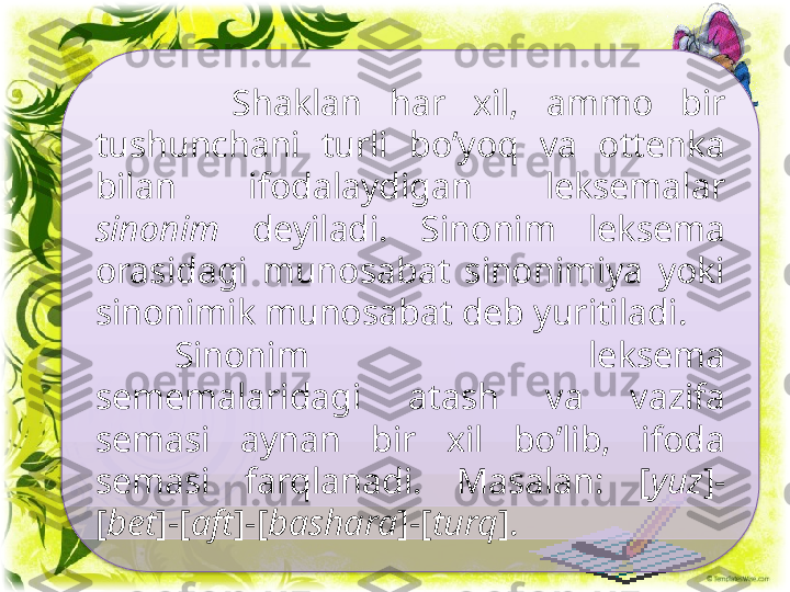 Sinonimiya.
          Shaklan  har  xil,  ammo  bir 
tushunchani  turli  bo’yoq  va  ottenka 
bilan  ifodalaydigan  leksemalar 
sinonim   deyiladi.  Sinonim  leksema 
orasidagi  munosabat  sinonimiya  yoki 
sinonimik munosabat deb yuritiladi.
Sinonim  leksema 
sememalaridagi  atash  va  vazifa 
semasi  aynan  bir  xil  bo’lib,  ifoda 
semasi  farqlanadi.  Masalan:  [ yuz ]-
[ bet ]-[ aft ]-[ bashara ]-[ turq ].  