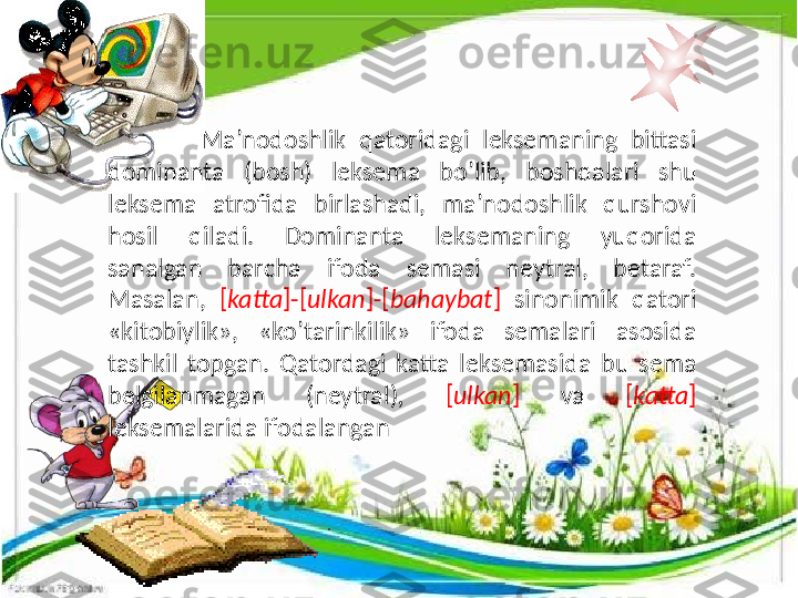                 Ma’nodoshlik  qatoridagi  leksemaning  bittasi 
dominanta  (bosh)  leksema  bo’lib,  boshqalari  shu 
leksema  atrofida  birlashadi,  ma’nodoshlik  qurshovi 
hosil  qiladi.  Dominanta  leksemaning  yuqorida 
sanalgan  barcha  ifoda  semasi  neytral,  betaraf. 
Masalan,  [ katta ]-[ ulkan ]-[ bahaybat ]  sinonimik  qatori 
«kitobiylik»,  «ko’tarinkilik»  ifoda  semalari  asosida 
tashkil  topgan.  Qatordagi  katta  leksemasida  bu  sema 
belgilanmagan  (neytral) ,  [ ulkan ]   va  [ katta ] 
leksemalarida ifodalangan 