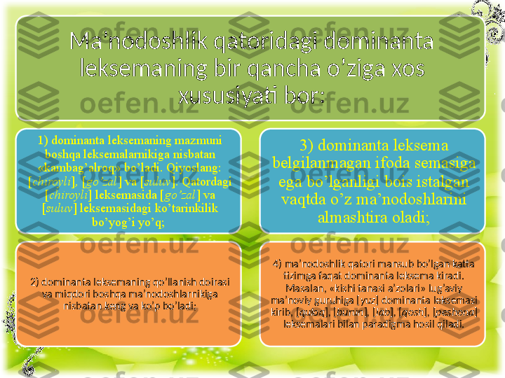 Ma’nodoshlik qatoridagi dominanta 
leksemaning bir qancha o’ziga xos 
xususiyati bor:
1) dominanta leksemaning mazmuni 
boshqa leksemalarnikiga nisbatan 
«kambag’alroq» bo’ladi. Qiyoslang: 
[ chiroyli ] ,  [ go’zal ]   va [ suluv ] .  Qatordagi  
[ chiroyli ]   leksemasida [ go’zal ]   va 
[ suluv ] leksemasidagi ko’tarinkilik 
bo’yog’i yo’q; 
2) dominanta leksemaning qo’llanish doirasi 
va miqdori boshqa ma’nodoshlarnikiga 
nisbatan keng va ko’p bo’ladi; 3) dominanta leksema 
belgilanmagan ifoda semasiga 
ega bo’lganligi bois istalgan 
vaqtda o’z ma’nodoshlarini 
almashtira oladi;
4) ma’nodoshlik qatori mansub bo’lgan katta 
tizimga faqat dominanta leksema kiradi. 
Masalan, «kishi tanasi a’zolari» lug’aviy 
ma’noviy guruhiga [ yuz ]   dominanta leksemasi 
kirib, [ quloq ] ,  [ burun ] ,  [ lab ] ,  [ qosh ] ,  [ peshona ]  
leksemalari bilan paradigma hosil qiladi. 