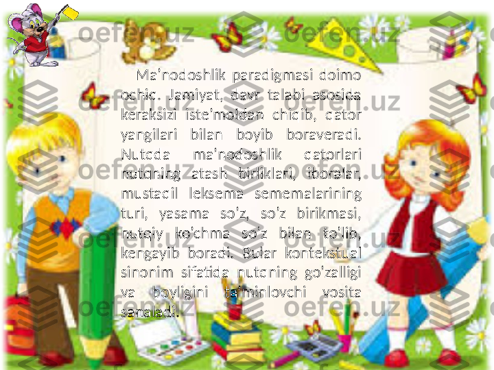       Ma’nodoshlik  paradigmasi  doimo 
ochiq.  Jamiyat,  davr  talabi  asosida 
keraksizi  iste’moldan  chiqib,  qator 
yangilari  bilan  boyib  boraveradi. 
Nutqda  ma’nodoshlik  qatorlari 
nutqning  atash  birliklari,  iboralar, 
mustaqil  leksema  sememalarining 
turi,  yasama  so’z,  so’z  birikmasi, 
nutqiy  ko’chma  so’z  bilan  to’lib, 
kengayib  boradi.  Bular  kontekstual 
sinonim  sifatida  nutqning  go’zalligi 
va  boyligini  ta’minlovchi  vosita 
sanaladi. 