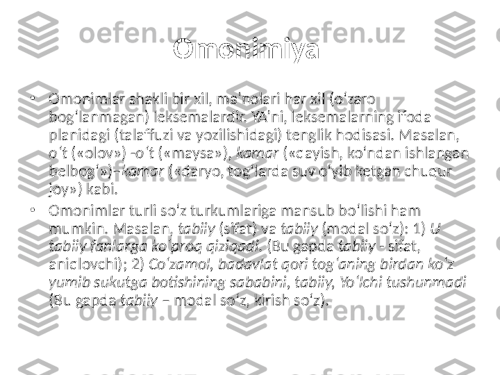 Omonimiya  
•
Omonimlar shakli bir xil, ma’nolari har xil (o‘zaro 
bog‘lanmagan) leksemalardir. YA’ni, leksemalarning ifoda 
planidagi (talaffuzi va yozilishidagi) tenglik hodisasi. Masalan, 
o‘t  («olov») - o‘t  («maysa»),  kamar  («qayish, ko‘ndan ishlangan 
belbog‘»)– kamar  («daryo, tog‘larda suv o‘yib ketgan chuqur 
joy») kabi. 
•
Omonimlar turli so‘z turkumlariga mansub bo‘lishi ham 
mumkin. Masalan,  tabiiy  (sifat) va  tabiiy  (modal so‘z): 1)  U 
tabiiy fanlarga ko‘proq qiziqadi . (Bu gapda  tabiiy -  sifat, 
aniqlovchi); 2)  Co‘zamol, badavlat qori tog‘aning birdan ko‘z 
yumib sukutga botishining sababini, tabiiy, Yo‘lchi tushunmadi  
(Bu gapda  tabiiy  – modal so‘z, kirish so‘z). 