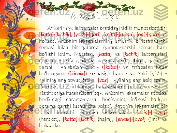 Antonimiya
       Antonimiya  leksemalar orasidagi zidlik munosabatidir: 
[ katta ] - [ kichik ] ,  [ yosh ] - [ qari ] ,  [ mitti ] - [ ulkan ] ,  [ oq ] - [ qora ]  va 
hokazo.  Antonim  leksemalarning  umumiy,  birlashtiruvchi 
semasi  bilan  bir  qatorda,  qarama-qarshi  semasi  ham 
bo’lishi  lozim.  Masalan,  [ katta ]   va  [ kichik ]   leksemalari 
umumiy  -  «sifat»,  «ko’lam»  semasi  bilan  birga,  qarama-
qarshi  -  «nisbatan  ortiq»  ([ katta ])  va  «nisbatan  katta 
bo’lmagan»  ([ kichik ])  semasiga  ham  ega.  Yoki  [ qish ]  - 
«yilning  eng  sovuq  fasli»,  [ yoz ]  -  «yilning  eng  issiq  fasli», 
[ kirmoq ]  -  «ichkariga  harakatlanmoq»,  [ chiqmoq ]  - 
«tashqariga harakatlanmoq». Antonim leksemalar asosida 
borliqdagi  qarama-qarshi  hodisaning  in’ikosi  bo’lgan 
qarama-qarshi  tushuncha  yotadi.  Antonim  leksemalar  bir 
turga  kiruvchi  giponim  leksemalar:  [ issiq ] - [ sovuq ] 
(harakat),  [ katta ] - [ kichik ]  (hajm),  [ erkak ] - [ ayol ]  (jins)  va 
hokazolar. 