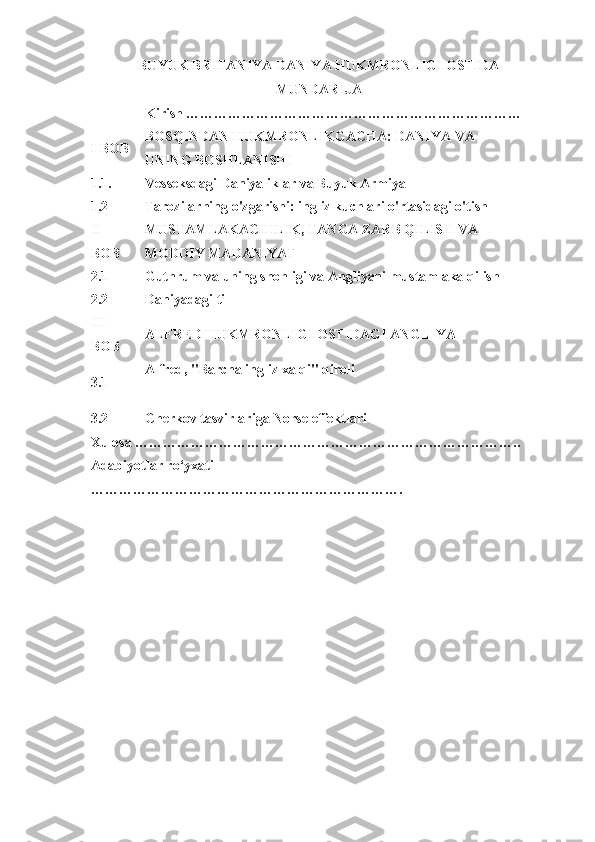 BUYUK BRITANIYA DANIYA HUKMRONLIGI OSTIDA
MUNDARIJA
  Kirish ………………………………………………………………  
I BOB BOSQINDAN HUKMRONLIKGACHA: DANIYA VA 
UNING BOSHLANISHI  
1.1. Vesseksdagi Daniyaliklar va Buyuk Armiya  
1.2 Tarozilarning o'zgarishi: ingliz kuchlari o'rtasidagi o'tish   
II 
BOB MUSTAMLAKACHILIK, TANGA ZARB QILISH VA 
MODDIY MADANIYAT  
2.1 Guthrum va uning shohligi va Angliyani mustamlaka qilish  
2.2 Daniyadagi til  
III 
BOB ALFRED HUKMRONLIGI OSTIDAGI ANGLIYA  
3.1 Alfred, "Barcha ingliz xalqi" qiroli
 
3.2 Cherkov tasvirlariga Norse effektlari
Xulosa ………………………………………………………………………..  
Adabiyotlar ro‘yxati 
………………………………………………………….   