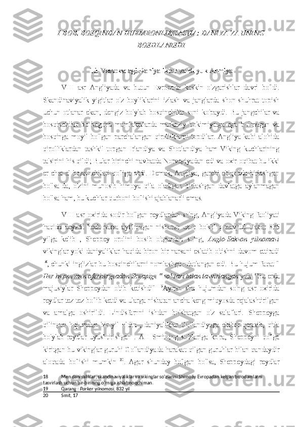 I BOB .  BOSQINDAN HUKMRONLIKGACHA: DANIYA VA UNING
BOSHLANISHI
1.1  Vesseksdagi Daniyaliklar va Buyuk Armiya
VIII   asr   Angliyada   va   butun   Evropada   keskin   o'zgarishlar   davri   bo'ldi.
Skandinaviyalik   yigitlar   o'z   boyliklarini   izlash   va   janglarda   shon-shuhrat   topish
uchun   otlanar   ekan,   dengiz   bo'ylab   bosqinchilar   soni   ko'paydi.   Bu   jangchilar   va
bosqinchilar   bu   begona   mamlakatlarda   markaziy   hokimiyatga   ega   bo'lmagan   va
bosqinga   moyil   bo'lgan   parchalangan   qirolliklarni   topdilar.   Angliya   kabi   alohida
qirolliklardan   tashkil   topgan   Irlandiya   va   Shotlandiya   ham   Viking   kuchlarining
ta'sirini his qildi; Bular birinchi navbatda Norvegiyadan edi va oxir-oqibat bu ikki
er chet el bosqinchilari qo'liga o'tdi. Demak, Angliya, garchi  e'tiqodda birlashgan
bo'lsa-da,   o'zini   munosib   himoya   qila   oladigan   birlashgan   davlatga   aylanmagan
bo'lsa ham, bu kuchlar qurboni bo'lishi ajablanarli emas.
VIII   asr   oxirida   sodir   bo'lgan   reydlardan   so'ng,   Angliyada   Viking   faoliyati
haqida   deyarli   hech   narsa   aytilmagan   nisbatan   uzoq   bo'shliq   mavjud.   Faqat   835
yilga   kelib   ,   Sheppey   orolini   bosib   o'tgandan   so'ng,   Anglo-Sakson   yilnomasi
vikinglar yoki daniyaliklar haqida biron bir narsani  eslatib o'tishni  davom ettiradi
18
, chunki inglizlar bu bosqinchilarni nomlashga odatlangan edi. Bu hujum faqat "
Her hepne men oferhergeadon Sceapige " so'zlari bilan tasvirlangan  yoki "Bu erda
majusiylar   Sheppeydan   o'tib   ketishdi"   19
Aynan   shu   hujumdan   so'ng   asr   oxirida
reydlar tez-tez bo'lib ketdi va ularga nisbatan ancha keng miqyosda rejalashtirilgan
va   amalga   oshirildi.   Lindisfarnni   ishdan   bo'shatgan   o'z   salaflari.   Sheppeyga
qilingan   hujumdan   bir   yil   oldin   ,   daniyaliklar   Gollandiyaga   e'tibor   qaratib,   qit'a
bo'ylab   reydlar   uyushtirishgan   .   AH   Smitning   so'zlariga   ko'ra,   Sheppeyni   qo'lga
kiritgan bu vikinglar guruhi Gollandiyada harakat qilgan guruhlar bilan qandaydir
aloqada   bo'lishi   mumkin   20
.   Agar   shunday   bo'lgan   bo'lsa,   Sheppeydagi   reydlar
18 Men daniyaliklar, skandinaviyaliklar va vikinglar so'zlarini Shimoliy Evropadan kelgan bu odamlarni 
tasvirlash uchun bir-birining o'rniga ishlatmoqchiman.
19 Qarang  : Parker yilnomasi,  832  yil
20 Smit, 17 