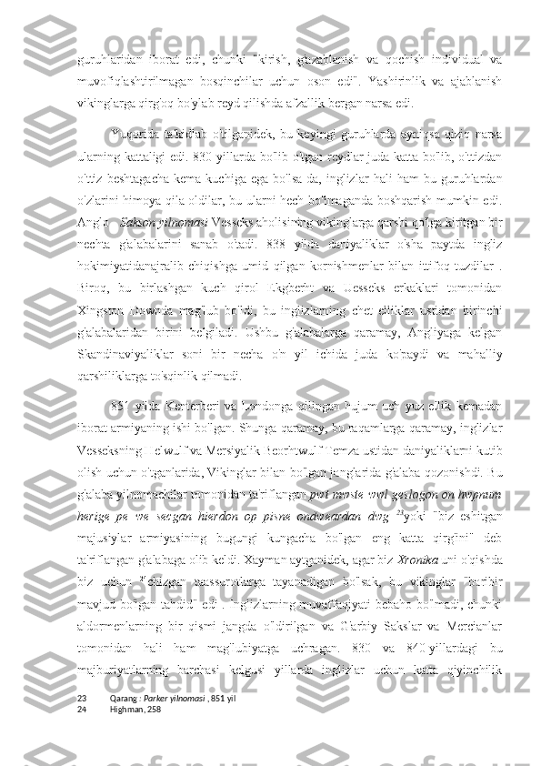 guruhlaridan   iborat   edi,   chunki   "kirish,   g'azablanish   va   qochish   individual   va
muvofiqlashtirilmagan   bosqinchilar   uchun   oson   edi".   Yashirinlik   va   ajablanish
vikinglarga qirg'oq bo'ylab reyd qilishda afzallik bergan narsa edi.
Yuqorida   ta'kidlab   o'tilganidek,   bu   keyingi   guruhlarda   ayniqsa   qiziq   narsa
ularning kattaligi edi. 830-yillarda bo'lib o'tgan reydlar juda katta bo'lib, o'ttizdan
o'ttiz   beshtagacha   kema   kuchiga   ega   bo'lsa-da,   inglizlar   hali   ham   bu   guruhlardan
o'zlarini himoya qila oldilar, bu ularni hech bo'lmaganda boshqarish mumkin edi.
Anglo -  Sakson yilnomasi  Vesseks aholisining vikinglarga qarshi qo'lga kiritgan bir
nechta   g'alabalarini   sanab   o'tadi.   838   yilda   daniyaliklar   o'sha   paytda   ingliz
hokimiyatidanajralib   chiqishga   umid   qilgan   kornishmenlar   bilan   ittifoq   tuzdilar   .
Biroq,   bu   birlashgan   kuch   qirol   Ekgberht   va   Uesseks   erkaklari   tomonidan
Xingston   Downda   mag'lub   bo'ldi,   bu   inglizlarning   chet   elliklar   ustidan   birinchi
g'alabalaridan   birini   belgiladi.   Ushbu   g'alabalarga   qaramay,   Angliyaga   kelgan
Skandinaviyaliklar   soni   bir   necha   o'n   yil   ichida   juda   ko'paydi   va   mahalliy
qarshiliklarga to'sqinlik qilmadi.
851   yilda   Kenterberi   va   Londonga   qilingan   hujum   uch   yuz   ellik   kemadan
iborat armiyaning ishi bo'lgan. Shunga qaramay, bu raqamlarga qaramay, inglizlar
Vesseksning Helwulf va Mersiyalik Beorhtwulf Temza ustidan daniyaliklarni kutib
olish uchun o'tganlarida, Vikinglar bilan bo'lgan janglarida g'alaba qozonishdi. Bu
g'alaba yilnomachilar tomonidan ta'riflangan  pwt mwste wwl geslogon on hwpnum
herige   pe   we   secgan   hierdon   op   pisne   ondweardan   dwg   23
yoki   "biz   eshitgan
majusiylar   armiyasining   bugungi   kungacha   bo'lgan   eng   katta   qirg'ini"   deb
ta'riflangan g'alabaga olib keldi. Xayman aytganidek, agar biz  Xronika  uni o'qishda
biz   uchun   24
chizgan   taassurotlarga   tayanadigan   bo'lsak,   bu   vikinglar   "baribir
mavjud bo'lgan tahdid" edi . Inglizlarning muvaffaqiyati bebaho bo'lmadi, chunki
aldormenlarning   bir   qismi   jangda   o'ldirilgan   va   G'arbiy   Sakslar   va   Mercianlar
tomonidan   hali   ham   mag'lubiyatga   uchragan.   830   va   840-yillardagi   bu
majburiyatlarning   barchasi   kelgusi   yillarda   inglizlar   uchun   katta   qiyinchilik
23 Qarang  : Parker yilnomasi  , 851 yil
24 Highman, 258 