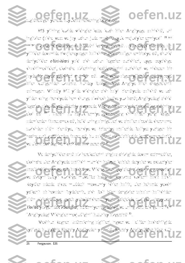 tug'diradigan yanada buyukroq narsaning belgisi edi.
865   yilning   kuzida   vikinglar   katta   kuch   bilan   Angliyaga   qo'nishdi,   uni
inglizlar   (o'sha   vaqt   va   joy   uchun   juda   mos)   "Buyuk   majusiylar   armiyasi"   32   deb
atashgan,  
buning maqsadi yagona hududni kengaytirish edi. . Bu so'nggi bir necha o'n
yilliklar  davomida rivojlanayotgan bo'lishi  mumkin bo'lgan  ambitsiya edi, chunki
daniyaliklar   o'tirishlari   yoki   qish   uchun   lagerlar   qurishlari,   uyga   qaytishga
shoshilmasliklari,   aksincha   o'zlarining   istehkomlarini   qurishlari   va   nisbatan   bir
joyda   bir   joyda   qolishlari   mumkin   edi.   uzoq   vaqt,   o'tgan   yillardagi   odatiy   reyd
bilan   kutilganidan   uzoqroq.   Bunday   faoliyat   faqat   Angliya   bilan   chegaralanib
qolmagan.   Milodiy   840   yilda   vikinglar   qish   bo'yi   Irlandiyada   qolishdi   va   uch
yildan so'ng Fransiyada ham shunga o'xshash hodisa yuz berdi; Angliyadagi qishki
lagerlar   o'sha   paytda   G'arbiy   Evropada   Viking   tendentsiyalarining   o'zgarishining
aksi   edi   33  
.   Garchi   bu   buyuk   armiya   Evropaning   shimolidan   yangi   kelgan
odamlardan iborat emas edi, balki uning o'rniga Jarl va qirollar o'rtasida shartnoma
tuzishdan   oldin   Irlandiya,   Fransiya   va   Britaniya   orollarida   faoliyat   yuritgan   bir
nechta turli guruhlardan iborat edi. bu qo'shinni o'z ta'qiblarida katta samaradorlik
va ular o'rtasidagi hamkorlikda boshqarar edi  34 
.
Va daniyaliklar endi o'z harakatlarini qirg'oq chizig'ida davom ettirmadilar,
aksincha   ular   Angliyada   topilishi   mumkin   bo'lgan   ko'plab   daryolar   va   estuariylar
orqali   ichki   qismga   etib   borishdi   va   Viking  uzun   qayiqlari   o'zlarining   manevrlari
va   dizayni   tufayli   suzishga   muvaffaq   bo'lishdi.   sayozroq   suvlarni   bosib   o'tish.
Reydlar   odatda   qisqa   muddatli   mavsumiy   ishlar   bo'lib,   ular   bahorda   yaxshi
yelkanli   ob-havodan   foydalanib,   qish   fasli   bilan   dengizlar   to'polon   bo'lishidan
oldin   o'zlarini   uyga   qarab   yo'naltirishardi.   yaqin   kelajakda   tuzilgan.   Fergyuson
The'da  yozganidek   Vikinglar,   bu armiyaning kelishi va uning zabt etishga intilishi
"Angliyadagi Vikinglar mavjudligini" butunlay o'zgartirdi  25
.
Mashhur   Ragnar   Lodbrokning   o'g'illari   Ingvar   va   Halfdan   boshchiligida
aytilgan bu qo'shin Sharqiy Angliyadan yo'l oldi, Sharqiy Angliyaliklar bilan sulh
25 Fergyuson  .  135 
