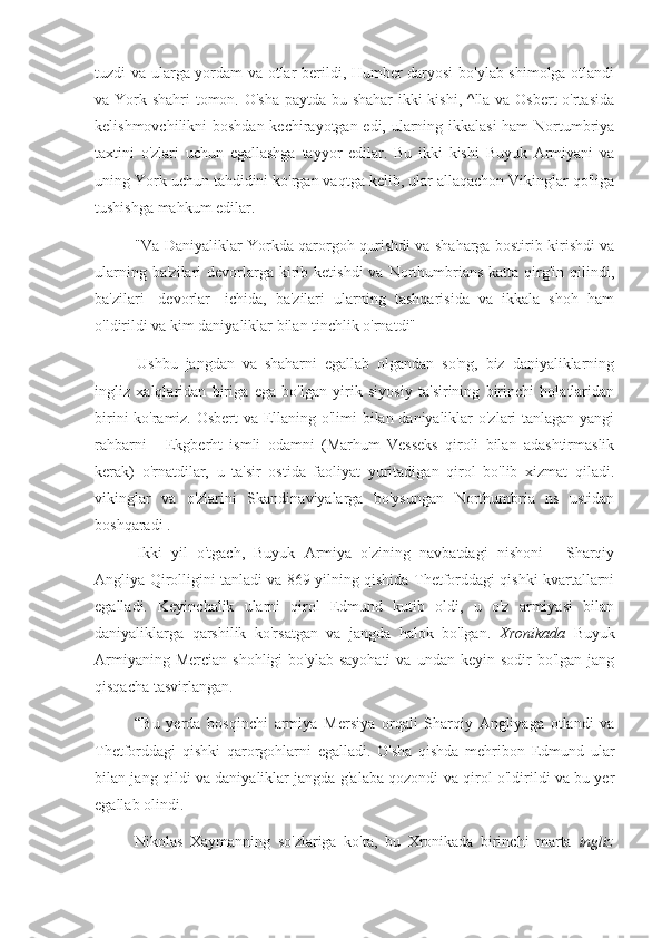 tuzdi va ularga yordam va otlar berildi, Humber daryosi  bo'ylab shimolga otlandi
va York shahri tomon. O'sha paytda bu shahar  ikki  kishi, ^lla va Osbert  o'rtasida
kelishmovchilikni boshdan kechirayotgan edi, ularning ikkalasi  ham Nortumbriya
taxtini   o'zlari   uchun   egallashga   tayyor   edilar.   Bu   ikki   kishi   Buyuk   Armiyani   va
uning York uchun tahdidini ko'rgan vaqtga kelib, ular allaqachon Vikinglar qo'liga
tushishga mahkum edilar.
"Va Daniyaliklar Yorkda qarorgoh qurishdi va shaharga bostirib kirishdi va
ularning  ba'zilari  devorlarga  kirib ketishdi  va  Northumbrians  katta  qirg'in  qilindi,
ba'zilari   [devorlar]   ichida,   ba'zilari   ularning   tashqarisida   va   ikkala   shoh   ham
o'ldirildi va kim daniyaliklar bilan tinchlik o'rnatdi"
Ushbu   jangdan   va   shaharni   egallab   olgandan   so'ng,   biz   daniyaliklarning
ingliz   xalqlaridan   biriga   ega   bo'lgan   yirik   siyosiy   ta'sirining   birinchi   holatlaridan
birini ko'ramiz. Osbert va Ellaning o'limi bilan daniyaliklar o'zlari tanlagan yangi
rahbarni   -   Ekgberht   ismli   odamni   (Marhum   Vesseks   qiroli   bilan   adashtirmaslik
kerak)   o'rnatdilar,   u   ta'sir   ostida   faoliyat   yuritadigan   qirol   bo'lib   xizmat   qiladi.
vikinglar   va   o'zlarini   Skandinaviyalarga   bo'ysungan   Northumbria   ns   ustidan
boshqaradi .
Ikki   yil   o'tgach,   Buyuk   Armiya   o'zining   navbatdagi   nishoni   -   Sharqiy
Angliya Qirolligini tanladi va 869 yilning qishida Thetforddagi qishki kvartallarni
egalladi.   Keyinchalik   ularni   qirol   Edmund   kutib   oldi,   u   o'z   armiyasi   bilan
daniyaliklarga   qarshilik   ko'rsatgan   va   jangda   halok   bo'lgan.   Xronikada   Buyuk
Armiyaning  Mercian  shohligi   bo'ylab sayohati   va undan  keyin  sodir  bo'lgan  jang
qisqacha tasvirlangan. 
“Bu   yerda   bosqinchi   armiya   Mersiya   orqali   Sharqiy   Angliyaga   otlandi   va
Thetforddagi   qishki   qarorgohlarni   egalladi.   O'sha   qishda   mehribon   Edmund   ular
bilan jang qildi va daniyaliklar jangda g'alaba qozondi va qirol o'ldirildi va bu yer
egallab olindi.
Nikolas   Xaymanning   so'zlariga   ko'ra,   bu   Xronikada   birinchi   marta   ingliz 