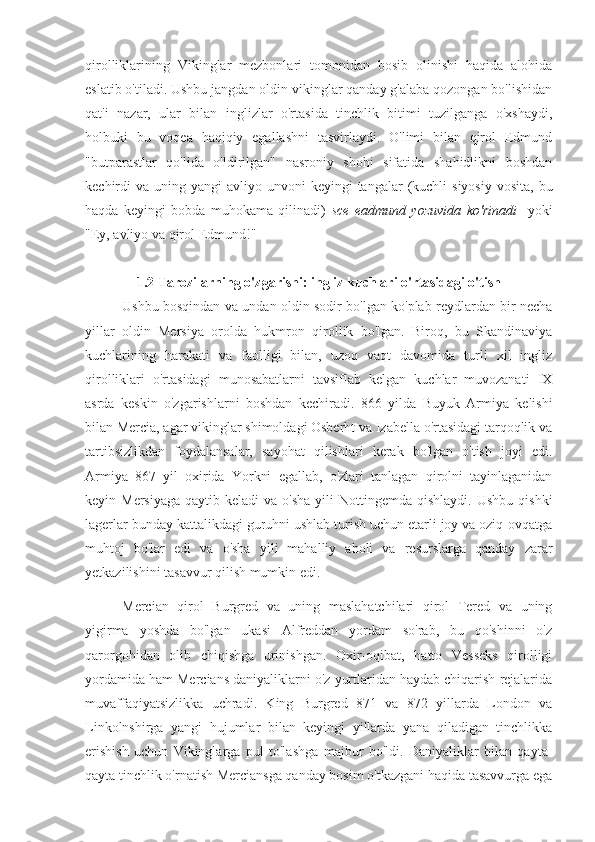 qirolliklarining   Vikinglar   mezbonlari   tomonidan   bosib   olinishi   haqida   alohida
eslatib o'tiladi. Ushbu jangdan oldin vikinglar qanday g'alaba qozongan bo'lishidan
qat'i   nazar,   ular   bilan   inglizlar   o'rtasida   tinchlik   bitimi   tuzilganga   o'xshaydi,
holbuki   bu   voqea   haqiqiy   egallashni   tasvirlaydi.   O'limi   bilan   qirol   Edmund
"butparastlar   qo'lida   o'ldirilgan"   nasroniy   shohi   sifatida   shahidlikni   boshdan
kechirdi  va  uning yangi   avliyo unvoni   keyingi  tangalar   (kuchli   siyosiy  vosita,  bu
haqda   keyingi   bobda   muhokama   qilinadi)   sce   eadmund   yozuvida   ko'rinadi     yoki
"Ey, avliyo va qirol Edmund!"
1.2 Tarozilarning o'zgarishi: ingliz kuchlari o'rtasidagi o'tish
Ushbu bosqindan va undan oldin sodir bo'lgan ko'plab reydlardan bir necha
yillar   oldin   Mersiya   orolda   hukmron   qirollik   bo'lgan.   Biroq,   bu   Skandinaviya
kuchlarining   harakati   va   faolligi   bilan,   uzoq   vaqt   davomida   turli   xil   ingliz
qirolliklari   o'rtasidagi   munosabatlarni   tavsiflab   kelgan   kuchlar   muvozanati   IX
asrda   keskin   o'zgarishlarni   boshdan   kechiradi.   866   yilda   Buyuk   Armiya   kelishi
bilan Mercia, agar vikinglar shimoldagi Osberht va Izabella o'rtasidagi tarqoqlik va
tartibsizlikdan   foydalansalar,   sayohat   qilishlari   kerak   bo'lgan   o'tish   joyi   edi.
Armiya   867   yil   oxirida   Yorkni   egallab,   o'zlari   tanlagan   qirolni   tayinlaganidan
keyin Mersiyaga   qaytib keladi  va  o'sha  yili  Nottingemda  qishlaydi.  Ushbu  qishki
lagerlar bunday kattalikdagi guruhni ushlab turish uchun etarli joy va oziq-ovqatga
muhtoj   bo'lar   edi   va   o'sha   yili   mahalliy   aholi   va   resurslarga   qanday   zarar
yetkazilishini tasavvur qilish mumkin edi.
Mercian   qirol   Burgred   va   uning   maslahatchilari   qirol   Tered   va   uning
yigirma   yoshda   bo'lgan   ukasi   Alfreddan   yordam   so'rab,   bu   qo'shinni   o'z
qarorgohidan   olib   chiqishga   urinishgan.   Oxir-oqibat,   hatto   Vesseks   qirolligi
yordamida ham Mercians daniyaliklarni o'z yurtlaridan haydab chiqarish rejalarida
muvaffaqiyatsizlikka   uchradi.   King   Burgred   871   va   872   yillarda   London   va
Linkolnshirga   yangi   hujumlar   bilan   keyingi   yillarda   yana   qiladigan   tinchlikka
erishish   uchun   Vikinglarga   pul   to'lashga   majbur   bo'ldi.   Daniyaliklar   bilan   qayta-
qayta tinchlik o'rnatish Merciansga qanday bosim o'tkazgani haqida tasavvurga ega 