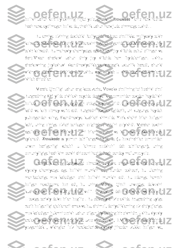 bo'lish uchun ko'p o'ylashning hojati yo'q, chunki "   Xronikada   " aniq narx haqida
hech narsa aytilmagan bo'lsa-da, tinchlik uchun narx juda qimmatga tushdi.  .
Bu   armiya   o'zining   dastlabki   faoliyatida   nafaqat   qirollikka   moliyaviy   ta'sir
ko'rsatdi, balki vikinglar qirol maqbarasini egallab olganida, ular Merciansga ruhiy
ta'sir ko'rsatdi. Bu ma'naviy ahamiyatga ega bo'lgan joy sifatida qabul qilingan va
Sent-Vistan   cherkovi   uchun   diniy   joy   sifatida   ham   foydalanilgan.   Ushbu
cherkovning   joylashuvi   skandinaviyaliklarga   strategik   ustunlik   beradi,   chunki
vikinglar   o'zlarini   mustahkamlab,   ushbu   sayt   bo'ylab   U   shaklidagi   istehkomlarni
ishlab chiqdilar.
Mercia Qirolligi uchun eng katta zarba, Vesseks qirolining ittifoqchisi qirol
Burgredning 874-yilda qishlash paytida daniyaliklar tomonidan taxtdan haydalishi
bo'ladi. Bu qirol surgunga aylangan qit'aga sayohat qildi. , oxir-oqibat Rimga etib
keldi   va   ko'p   o'tmay   vafot   etdi.   Burgredni   taxtdan   ag'darib,   uni   surgunga   haydab
yuborgandan   so'ng,   Skandinaviya   kuchlari   shimolda   York   shahri   bilan   bo'lgani
kabi,   uning   o'rniga   o'zlari   tanlagan   qo'g'irchoq   qirolni   qo'yishdi.   Mercian   taxtini
egallagan   bu   odam   Seolvolf   nomi   bilan   tanilgan   va   bu   ismning   ikkinchisiga
aylanadi.   Xronikada   u   yomon   ta'riflangan   bo'lsa-da   (u   bosqinchilar   tomonidan
unvon   berilganligi   sababli   u   "ahmoq   podshoh"   deb   ta'riflangan),   uning
qonuniyligiga hech kim qarshi chiqqani haqida hech qanday ma'lumot yo'q.
Daniyaliklarning   Ceolwulfni   o'rnatish   bo'yicha   qilgan   bu   tanlovi   ko'proq
siyosiy   ahamiyatga   ega   bo'lishi   mumkin   edi,   bundan   tashqari,   bu   ularning
manfaatlariga   mos   keladigan   qirol   bo'lishi   mumkin   edi.   Bu   odamga   hamroh
bo'lgan   nasabnoma   bor   edi,   bu   uning   Mercia   Qiroli   unvoniga   da'vosini
kuchaytiradi. Bu Seovulf qirol Seolvolf I ning avlodi deb hisoblangan va Seolvolf
II taxtga tarixiy da'vo bilan bog'liq . Bu qadimiy chiziq aslida Brugredning uyiga
raqib bo'lganligi ajablanarli emas va bu, ehtimol, daniyaliklarning o'z ehtiyojlariga
mos keladigan hukmni topish uchun qilgan hiylasining bir qismidir. Ushbu siyosiy
aralashuv va armiyaning Angliyada uzoq vaqt qolishi, D.M.Xedli o'zining kitobida
yozganidek   ,   vikinglar   "o'z   harakatlarida   siyosiy   jihatdan   zukko   bo'lgan   va, 