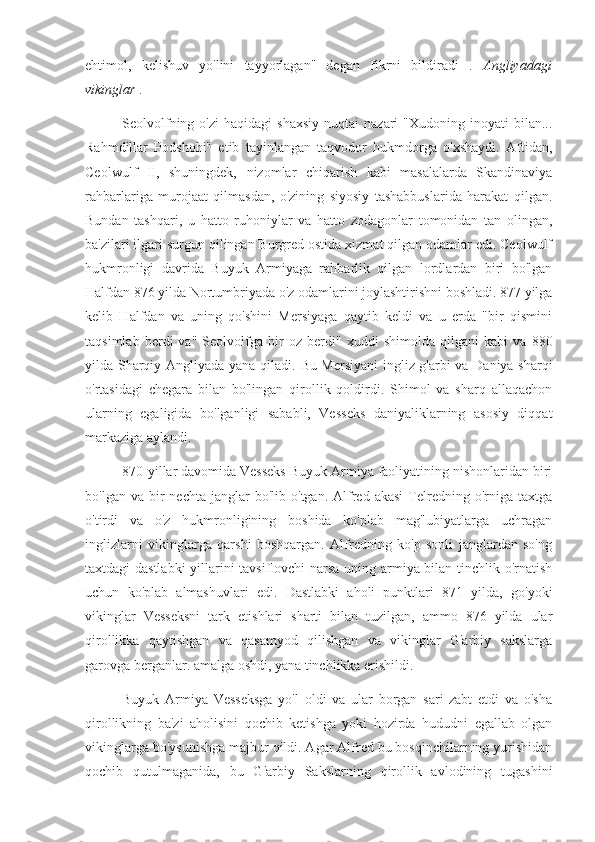 ehtimol,   kelishuv   yo'lini   tayyorlagan"   degan   fikrni   bildiradi   .   Angliyadagi
vikinglar  .
Seolvolfning  o'zi  haqidagi   shaxsiy   nuqtai   nazari   "Xudoning  inoyati   bilan...
Rahmdillar   Podshohi"   etib   tayinlangan   taqvodor   hukmdorga   o'xshaydi.   Aftidan,
Ceolwulf   II,   shuningdek,   nizomlar   chiqarish   kabi   masalalarda   Skandinaviya
rahbarlariga   murojaat   qilmasdan,   o'zining   siyosiy   tashabbuslarida   harakat   qilgan.
Bundan   tashqari,   u   hatto   ruhoniylar   va   hatto   zodagonlar   tomonidan   tan   olingan,
ba'zilari ilgari surgun qilingan Burgred ostida xizmat qilgan odamlar edi. Ceolwulf
hukmronligi   davrida   Buyuk   Armiyaga   rahbarlik   qilgan   lordlardan   biri   bo'lgan
Halfdan 876 yilda Nortumbriyada o'z odamlarini joylashtirishni boshladi. 877 yilga
kelib   Halfdan   va   uning   qo'shini   Mersiyaga   qaytib   keldi   va   u   erda   "bir   qismini
taqsimlab   berdi   va"   Seolvolfga   bir   oz   berdi"   xuddi   shimolda   qilgani   kabi   va   880
yilda Sharqiy Angliyada yana qiladi.   Bu Mersiyani  ingliz g'arbi va Daniya sharqi
o'rtasidagi   chegara   bilan   bo'lingan   qirollik   qoldirdi.   Shimol   va   sharq   allaqachon
ularning   egaligida   bo'lganligi   sababli,   Vesseks   daniyaliklarning   asosiy   diqqat
markaziga aylandi.
870-yillar davomida Vesseks Buyuk Armiya faoliyatining nishonlaridan biri
bo'lgan  va  bir   nechta  janglar   bo'lib  o'tgan.  Alfred  akasi  Telredning  o'rniga   taxtga
o'tirdi   va   o'z   hukmronligining   boshida   ko'plab   mag'lubiyatlarga   uchragan
inglizlarni   vikinglarga   qarshi   boshqargan.   Alfredning   ko'p   sonli   janglardan   so'ng
taxtdagi dastlabki  yillarini tavsiflovchi narsa uning armiya bilan tinchlik o'rnatish
uchun   ko'plab   almashuvlari   edi.   Dastlabki   aholi   punktlari   871   yilda,   go'yoki
vikinglar   Vesseksni   tark   etishlari   sharti   bilan   tuzilgan,   ammo   876   yilda   ular
qirollikka   qaytishgan   va   qasamyod   qilishgan   va   vikinglar   G'arbiy   sakslarga
garovga berganlar. amalga oshdi, yana tinchlikka erishildi.
Buyuk   Armiya   Vesseksga   yo'l   oldi   va   ular   borgan   sari   zabt   etdi   va   o'sha
qirollikning   ba'zi   aholisini   qochib   ketishga   yoki   hozirda   hududni   egallab   olgan
vikinglarga bo'ysunishga majbur qildi. Agar Alfred bu bosqinchilarning yurishidan
qochib   qutulmaganida,   bu   G'arbiy   Sakslarning   qirollik   avlodining   tugashini 