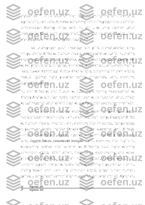 anglatar   edi   26
.   U   o'z   izdoshlari   bilan   birga   o'z   qirolligining   tanho   qismlarida
sayohat qilib, oxir-oqibat Somerset sathlarining o'tib bo'lmaydigan botqoqlari bilan
qo'riqlanadigan   Atelney   oroliga   keldi.   Bu   orol   u   va   uning   odamlari   uchun
operatsiyalar   bazasi   bo'lib   xizmat   qiladi,   chunki   ular   o'z   erlarini   egallab   olgan
vikinglarga qarshi bir nechta reydlar o'tkazdilar. 27
Ikki   urushayotgan   guruh   o'rtasidagi   ko'p   yillik   to'qnashuvlardan   so'ng,
nihoyat qirollar Alfred va Guthrum o'rtasida tinchlik kelishuvi tuzildi. Bu tinchlik
shartnomasi qachon tuzilgani aniq emas, garchi olimlar bu eramizdan avvalgi   880
va  890  yillar oralig'ida bo'lganiga ishonishadi. Ko'rinishidan, ushbu shartnomaning
ikkita   nusxasi   Kembrijdagi   Korpus   Kristi   kollejida   to'plamning   bir   qismi   sifatida
mavjud.   Qadimgi   ingliz   yozuvidan   tarjima   qilinganidek,   ushbu   shartnoma
quyidagicha ochiladi:
Bu   qirol   Alfred   va   qirol   Gutrum   va   butun   ingliz   irqining   maslahatchilari   va
Sharqiy Angliyada bo'lgan barcha odamlar o'zlari va o'z fuqarolari uchun, tiriklar
va tug'ilmaganlar uchun kelishib olgan va qasamyod bilan tasdiqlangan tinchlikdir.
Ushbu   shartnoma   bilan   biz   shartnomaga   tegishli   bo'lgan   ingliz   "xalqi"
haqida allaqachon eslatib o'tdik. Ushbu shartnoma orqali Daniya chegaralari Alfred
va Guthrum o'rtasida o'rnatildi. Ushbu shartnoma bilan bir qatorda, "daniyaliklarga
bo'ysunmagan   barcha   inglizlar   (Anxelsin)"   ustidan   suverenitet   qirol   Alfredga
Londonni   muvaffaqiyatli   qaytarib   olgandan   so'ng,   milodiy   886   yil   voqealariga
ko'ra,   Angliya-Sakson   yilnomasida   berilgan .   Ushbu   shartnoma   bilan   bog'liq   bu
voqealarning   barchasi   bilan   tanishish   va   Alfredning   butun   ingliz   xalqining
qo'mondoni   sifatida   e'tirof   etilishi,   bizda   ushbu   shartnomaning   aniq   sanasi
yo'qligini   hisobga   olsak,   juda   bahsli.   Bundan   tashqari,   Alfredga   kelsak,   hatto
Londonni  qaytarib olishdan va barcha ingliz xalqlarining bo'ysunishidan oldin bu
G'arbiy   Sakson   qiroli   o'zini   oliy   qo'mondon   sifatida   ko'rgan   bo'lishi   mumkin,
ayniqsa u daniyaliklar hukmronligidan mustaqil bo'lgan oxirgi qirol edi. Aynan shu
26 Highman, 261
27 Highman,  261 