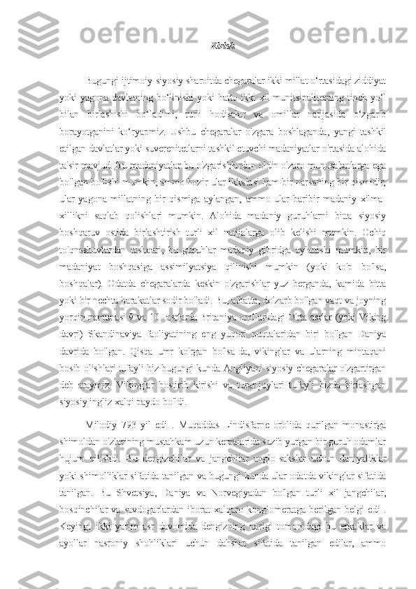 Kirish
Bugungi ijtimoiy-siyosiy sharoitda chegaralar ikki millat o‘rtasidagi ziddiyat
yoki yagona davlatning bo‘linishi yoki hatto ikki xil munitsipalitetning tinch yo‘l
bilan   birlashishi   bo‘ladimi,   turli   hodisalar   va   omillar   natijasida   o‘zgarib
borayotganini   ko‘ryapmiz.   Ushbu   chegaralar   o'zgara   boshlaganda,   yangi   tashkil
etilgan davlatlar yoki suverenitetlarni tashkil etuvchi madaniyatlar o'rtasida alohida
ta'sir mavjud. Bu madaniyatlar bu o'zgarishlardan oldin o'zaro munosabatlarga ega
bo'lgan bo'lishi mumkin, ammo hozir ular ikkalasi ham bir narsaning bir qismidir;
ular   yagona   millatning   bir   qismiga   aylangan,   ammo   ular   baribir   madaniy   xilma-
xillikni   saqlab   qolishlari   mumkin.   Alohida   madaniy   guruhlarni   bitta   siyosiy
boshqaruv   ostida   birlashtirish   turli   xil   natijalarga   olib   kelishi   mumkin.   Ochiq
to'qnashuvlardan   tashqari,   bu   guruhlar   madaniy   gibridga   aylanishi   mumkin,   bir
madaniyat   boshqasiga   assimilyatsiya   qilinishi   mumkin   (yoki   ko'p   bo'lsa,
boshqalar).   Odatda   chegaralarda   keskin   o'zgarishlar   yuz   berganda,   kamida   bitta
yoki bir nechta harakatlar sodir bo'ladi. Bu, albatta, dolzarb bo'lgan vaqt va joyning
yorqin namunasi 9 va 10   -  
asrlarda  
Britaniya orollaridagi O'rta asrlar (yoki Viking
davri)   Skandinaviya   faoliyatining   eng   yuqori   nuqtalaridan   biri   bo'lgan   Daniya
davrida   bo'lgan.   Qisqa   umr   ko'rgan   bo'lsa-da,   vikinglar   va   ularning   mintaqani
bosib olishlari tufayli biz bugungi kunda Angliyani siyosiy chegaralar o'zgartirgan
deb   ataymiz.   Vikinglar   bostirib   kirishi   va   turar-joylari   tufayli   bizda   birlashgan
siyosiy ingliz xalqi paydo bo'ldi.
Milodiy   793   yil   edi   .   Muqaddas   Lindisfarne   orolida   qurilgan   monastirga
shimoldan o'zlarining mustahkam uzun kemalarida suzib yurgan bir guruh odamlar
hujum   qilishdi.   Bu   dengizchilar   va   jangchilar   anglo-sakslar   uchun   daniyaliklar
yoki shimolliklar sifatida tanilgan va bugungi kunda ular odatda vikinglar sifatida
tanilgan.   Bu   Shvetsiya,   Daniya   va   Norvegiyadan   bo'lgan   turli   xil   jangchilar,
bosqinchilar   va   savdogarlardan   iborat   xalqaro   konglomeratga   berilgan   belgi   edi   .
Keyingi   ikki   yarim   asr   davomida   dengizning   narigi   tomonidagi   bu   erkaklar   va
ayollar   nasroniy   shohliklari   uchun   dahshat   sifatida   tanilgan   edilar,   ammo 