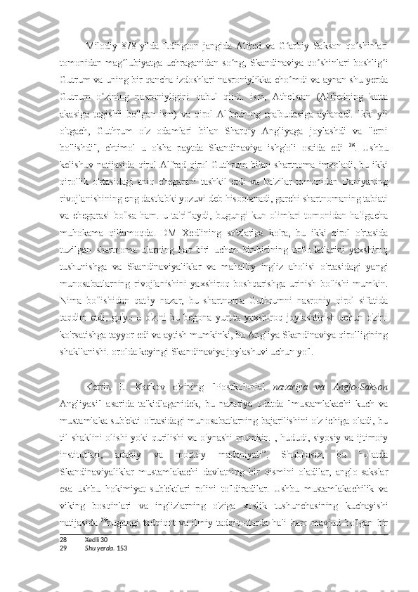 Milodiy   878-yilda   Edington   jangida   Alfred   va   G arbiy   Sakson   qo shinlariʻ ʻ
tomonidan  mag lubiyatga  uchraganidan   so ng,   Skandinaviya  qo shinlari   boshlig i	
ʻ ʻ ʻ ʻ
Gutrum va uning bir qancha izdoshlari nasroniylikka cho mdi va aynan shu yerda	
ʻ
Gutrum   o zining   nasroniyligini   qabul   qildi.   ism,   Athelstan   (Alfredning   katta	
ʻ
akasiga   tegishli   bo'lgan   ism)   va   qirol   Alfredning   ma'budasiga   aylanadi.   Ikki   yil
o'tgach,   Guthrum   o'z   odamlari   bilan   Sharqiy   Angliyaga   joylashdi   va   "erni
bo'lishdi",   ehtimol   u   o'sha   paytda   Skandinaviya   ishg'oli   ostida   edi   28
.   Ushbu
kelishuv   natijasida   qirol   Alfred   qirol   Guthrum   bilan   shartnoma   imzoladi,   bu   ikki
qirollik   o'rtasidagi   aniq   chegarani   tashkil   etdi   va   ba'zilar   tomonidan   Daniyaning
rivojlanishining eng dastlabki yozuvi deb hisoblanadi, garchi shartnomaning tabiati
va   chegarasi   bo'lsa   ham.   u   ta'riflaydi,   bugungi   kun   olimlari   tomonidan   haligacha
muhokama   qilinmoqda.   DM   Xedlining   so'zlariga   ko'ra,   bu   ikki   qirol   o'rtasida
tuzilgan   shartnoma   ularning   har   biri   uchun   bir-birining   urf-odatlarini   yaxshiroq
tushunishga   va   Skandinaviyaliklar   va   mahalliy   ingliz   aholisi   o'rtasidagi   yangi
munosabatlarning   rivojlanishini   yaxshiroq   boshqarishga   urinish   bo'lishi   mumkin.
Nima   bo'lishidan   qat'iy   nazar,   bu   shartnoma   Guthrumni   nasroniy   qirol   sifatida
taqdim   etdi,   go'yo   u   o'zini   bu   begona   yurtda   yaxshiroq   joylashtirish   uchun   o'zini
ko'rsatishga tayyor edi va aytish mumkinki, bu Angliya-Skandinaviya qirolligining
shakllanishi. orolda keyingi Skandinaviya joylashuvi uchun yo'l.
Ketrin   E.   Karkov   o'zining   "Postkolonial   nazariya   va   Anglo-Sakson
Angliyasi"   asarida   ta'kidlaganidek,   bu   nazariya   odatda   "mustamlakachi   kuch   va
mustamlaka sub'ekti o'rtasidagi munosabatlarning bajarilishini o'z ichiga oladi, bu
til shaklini olishi yoki qurilishi  va o'ynashi  mumkin. , hududi, siyosiy va ijtimoiy
institutlari,   adabiy   va   moddiy   madaniyati”.   Shubhasiz,   bu   holatda
Skandinaviyaliklar   mustamlakachi   davlatning   bir   qismini   oladilar,   anglo-sakslar
esa   ushbu   hokimiyat   sub'ektlari   rolini   to'ldiradilar.   Ushbu   mustamlakachilik   va
viking   bosqinlari   va   inglizlarning   o'ziga   xoslik   tushunchasining   kuchayishi
natijasida   29
bugungi   tadqiqot   va   ilmiy   tadqiqotlarda   hali   ham   mavjud   bo'lgan   bir
28 Xedli 30
29 Shu yerda.   153 