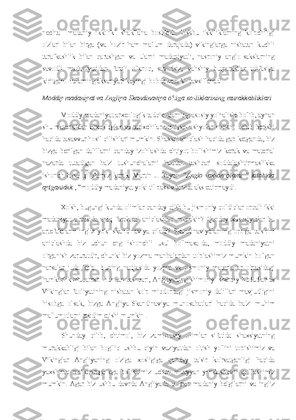 nechta   "madaniy   ikkilik"   shakllana   boshladi.   Ushbu   ikkiliklarning   ko'pchiligi
o'zlari   bilan   birga   (va   hozir   ham   ma'lum   darajada)   vikinglarga   nisbatan   kuchli
tarafkashlik   bilan   qarashgan   va   ularni   madaniyatli,   nasroniy   anglo-sakslarning
savodli   madaniyatidan   farqli   o'laroq,   savodsiz,   vahshiy   butparastlar   toifasiga
kiritgan. Bularning aksariyati keyingi bobda batafsil tavsiflanadi.
Moddiy madaniyat va Angliya-Skandinaviya o'ziga xosliklarining murakkabliklari
Moddiy madaniyat arxeologik tadqiqotlarning asosiy yo'nalishi bo'lib, aynan
shu   materialdan   arxeologlar   va   tarixchilar   topilgan   ashyolar   nimani   ochib   berishi
haqida tasavvur hosil qilishlari mumkin. Shaxsni aniqlash haqida gap ketganda, biz
bizga   berilgan   dalillarni   qanday   izohlashda   ehtiyot   bo'lishimiz   kerak   va   material
nazarda   tutadigan   ba'zi   tushunchalarni   haddan   tashqari   soddalashtirmaslikka
ishonch   hosil   qilishimiz   kerak.   Martin   J.   Rayan   “Anglo-sakson   olami   ”   kitobida
aytganidek  , “moddiy madaniyat yoki til passiv tarzda aks ettirmaydi.
Xo'sh, bugungi kunda olimlar qanday qilib bu jismoniy qoldiqlar orqali ikki
madaniyat   o'rtasida   aniq   farqlarni   aniqlashlari   mumkin?   Qanday   xususiyatlar   bu
artefaktlarni   ingliz   yoki   skandinaviya   qiladi?   Skandinaviyalarning   orolga   ta'sirini
aniqlashda   biz   uchun   eng   ishonchli   usul   bo'lmasa-da,   moddiy   madaniyatni
o'rganish zaruratdir, chunki  biz yozma manbalardan to'plashimiz mumkin bo'lgan
narsalar   juda   ko'p.   Buning   natijasida   yozma   va   jismoniy   materiallar   o'rtasidagi
hamkorlik muqarrar. Bundan tashqari, Angliyaning shimoliy- sharqiy hududlarida
Vikinglar   faoliyatining   nisbatan   ko'p   miqdordagi   jismoniy   dalillari   mavjudligini
hisobga   olsak,   bizga   Angliya-Skandinaviya   munosabatlari   haqida   ba'zi   muhim
ma'lumotlarni taqdim etishi mumkin  .
Shunday   qilib,   ehtimol,   biz   zamonaviy   olimlar   sifatida   shaxsiyatning
murakkabligi   bilan   bog'liq   ushbu   qiyin   vaziyatdan   o'tish   yo'lini   topishimiz   va
Vikinglar   Angliyaning   o'ziga   xosligiga   qanday   ta'sir   ko'rsatganligi   haqida
yaxshiroq   ma'lumotga   ega   bo'lishimiz   uchun   muayyan   yondashuvni   qo'llashimiz
mumkin.   Agar   biz   ushbu   davrda   Angliyada   qolgan   madaniy   belgilarni   va   ingliz 