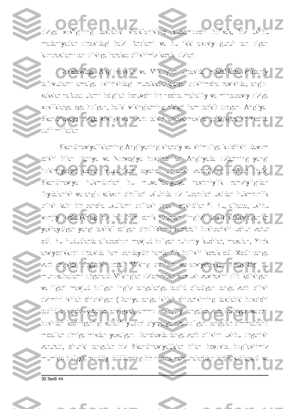 o'ziga   xosligining   dastlabki   shakllanishini   kuzatmoqchi   bo'lsak,   biz   ushbu
madaniyatlar   o'rtasidagi   ba'zi   farqlarni   va   bu   ikki   asosiy   guruh   tan   olgan
kontrastlarni tan olishga harakat qilishimiz kerak. o'zlari.
Danelavdagi   Anglosakslar   va   Vikinglar   o'rtasida   mustahkam   madaniy
tafovutlarni   amalga   oshirishdagi   murakkabliklarga   qo'shimcha   ravishda,   anglo-
sakslar   nafaqat   ularni   belgilab  beruvchi   bir   nechta   mahalliy  va   mintaqaviy   o'ziga
xosliklarga   ega   bo'lgan,   balki   vikinglarning   o'zlari   ham   tarkib   topgan.   Angliya-
Skandinaviya   o'ziga   xosligi   va   o'zaro   ta'siri   aralashmasiga   qo'shilgan   bir   nechta
turli millatlar.
Skandinaviyaliklarning   Angliyaning   sharqiy   va   shimoliga   ko'chishi   davom
etishi   bilan   Daniya   va   Norvegiya   bosqinchilari   Angliyada   o'zlarining   yangi
hokimiyatlari   uchun   mustahkam   tayanch   o'rnatish   zarurligini   topdilar.   Ba'zi
Skandinaviya   hukmdorlari   bu   muvaffaqiyatga   nasroniylik   ramziyligidan
foydalanish   va   anglo-sakson   qirollari   uslubida   o'z   fuqarolari   ustidan   hukmronlik
qilish   kabi   bir   qancha   usullarni   qo'llash   orqali   erishdilar   30
.   Bu,   albatta,   ushbu
xorijiy   ozchilikning   biz   hali   ham   etnik   jihatdan   "ingliz"   deb   hisoblaydiganlar
yashaydigan   yangi   tashkil   etilgan   qirolliklarni   samarali   boshqarishi   uchun   zarur
edi.   Bu   hududlarda   allaqachon   mavjud   bo'lgan   ruhoniy   kuchlar,   masalan,   York
arxiyepiskopi   o'rtasida   ham   qandaydir   hamkorlik   bo'lishi   kerak   edi.   Xedli   tanga
zarb   qilishni   o'rganish   orqali   Viking   qirollari   va   arxiyepiskop   o'rtasidagi   bu
munosabatlarni o'rganadi. Vikinglar o'zlari bilan kumush zaxirasini olib kelishgan
va   ilgari   mavjud   bo'lgan   ingliz   tangalariga   taqlid   qiladigan   tanga   zarb   qilish
tizimini   ishlab   chiqishgan   (Daniya   tanga   ishlab   chiqarishning   dastlabki   bosqichi
taqlid   bosqichi   sifatida   tanilgan),   ammo   mahalliy   tangalar   zarb   qilingan   vaqtni
boshdan  kechirganligi  sababli   yuqori  qiymatga  ega   bo'lgan.  tangalar  qimmatbaho
metallar   o'rniga   misdan   yasalgan.   Danelavda   tanga   zarb   qilishni   ushbu   o'rganish
zarurati,   chunki   tangalar   biz   Skandinaviyaliklar   bilan   bevosita   bog'lashimiz
mumkin bo'lgan moddiy dalillarning bir nechta namunalaridan biri hisoblanadi   va
30   Xedli  44 