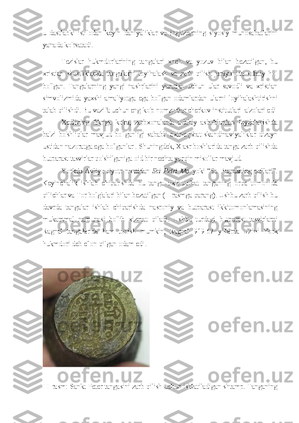 u   dastlabki   istilodan   keyin   daniyaliklar   va   inglizlarning   siyosiy   munosabatlarini
yanada ko'rsatadi.
Tezislar   hukmdorlarining   tangalari   xoch   va   yozuv   bilan   bezatilgan,   bu
xristian   shohliklarida   tangalarni   loyihalash   va   zarb   qilish   jarayonida   odatiy   hol
bo'lgan.   Tangalarning   yangi   nashrlarini   yaratish   uchun   ular   savodli   va   xristian
simvolizmida   yaxshi   amaliyotga   ega   bo'lgan   odamlardan   ularni   loyihalashtirishni
talab qilishdi. Bu vazifa uchun eng ko'p nomzodlar cherkov institutlari  a'zolari edi
Xedlining   fikriga   ko'ra,   zarbxonalarda   adabiy   asboblardan   foydalanishda
ba'zi   bo'shliqlar   mavjud   bo'lganligi   sababli   oxir-oqibat   skandinaviyaliklar   dizayn
ustidan nazoratga ega bo'lganlar  
. Shuningdek, X asr boshlarida tanga zarb qilishda
butparast tasvirlar qo'shilganiga oid bir nechta yorqin misollar mavjud.
Yorkda   Avliyo   Pyotr   nomidan   Sci   Petri   Mo   yoki   “St.   Butrusning   pullari” .
Keyinchalik   ishlab   chiqarishda   bu   tanga   oxir-oqibat   tanganing   orqa   tomonida
qilichlar va Tor bolg'alari bilan bezatilgan (II rasmga qarang). Ushbu zarb qilish bu
davrda   tangalar   ishlab   chiqarishda   nasroniy   va   butparast   ikkitomonlamasining
mukammal   namunasi   bo'lib   xizmat   qiladi.   Ushbu   turdagi   butparast   tasvirlarni
Ragnal   tangalarida   ham   topish   mumkin,   Ragnal   919-67   yillarda   o'zini   York
hukmdori deb e'lon qilgan  odam edi  
.
III-rasm: Sankt-Peter tangasini zarb qilish uchun ishlatiladigan shtamp. Tanganing 