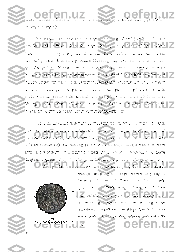 teskari   tomoni   uchun   mo'ljallangan   qilich   va   bolg'aga   e'tibor   bering   (Yorkshire
muzeyidan keyin.)  
Yorkdan   10-asr   boshlariga   oid   yana   bir   tanga   Anlaf   (Olaf)   Gutfritsson
davrida   zarb   qilingan   kumush   tanga   bo lib,   uning   Nortumbriya   ustidanʻ
hukmronligi   milodiy   939   -yilda   Edmunddan   Yorkni   tortib   olganidan   keyin   qisqa
umr   ko rgan   edi.  	
ʻ Skandinaviya   xudosi   Odinning   butparast   ramzi   bo'lgan   qarg'ani
yoki Avliyo Ioann Xushxabarchi bilan bog'liq bo'lgan burgutni ifodalashi mumkin
bo'lgan qush tasvirlangan tasvir  aynan mana shu yirtqich qush kabi  belgilar bizni
bu tanga qaysi nominalni ifodalashdan maqsad qilganligi borasida noaniqlik hissini
qoldiradi. Bu qarg'ani vikinglar tomonidan olib kelingan dinning bir qismi sifatida
ifodalashi  mumkinmi? Yoki, ehtimol, u nasroniy timsoli  sifatida mo'ljallangan va
Viking   hukmdorlari   o'zlarini   nasroniy   shohlari   sifatida   shakllantira
boshlaganliklarini tasvirlash uchun xizmat qilishi kerak edi.
Balki bu tangadagi  tasvirlar ikki maqsadli  bo lib, Anlaf hukmronligi ostida	
ʻ
yashovchi   nasroniylar   ham,   butparastlar   uchun   ham   maqbul   ramz   bo lib   xizmat	
ʻ
31
qilishi   kerak   edi   (garchi   Karkov   bu   juda   sodda   fikr   bo lishi   mumkin,   deb	
ʻ
ta kidlashi mumkin). Bu tiyinning qush tasviridan tashqari qiziq tomoni ham tanga	
ʼ
atrofidagi   yozuvdir.   Unda   qadimgi   norveg   tilida   ANLAF   CVNVNC   yoki   Qirol
Olaf deb o‘qiladi   , ehtimol bu tanga bu davrda topilgan boshqa tangalardan farqli
o‘laroq,   ruhoniylardan   mustaqil   ravishda   ishlab   chiqilganligidan   dalolat   beradi,
ayniqsa   chiqarilgan   boshqa   tangalarning   deyarli
barchasi   lotincha   bo‘lganini   hisobga   olsak.
yozuvlar     Cherkovning   Daniyaga   bo'lgan
munosabati   va   bu   yangi   qirollik   qanday   ta'sir
ko'rsatganligi   haqida   suhbatimizda   ingliz   va
skandinav   simvolizmi   o'rtasidagi   kesishish   faqat
tanga zarb qilish bilan chegaralanmaganligini  bilib
olamiz.
31 