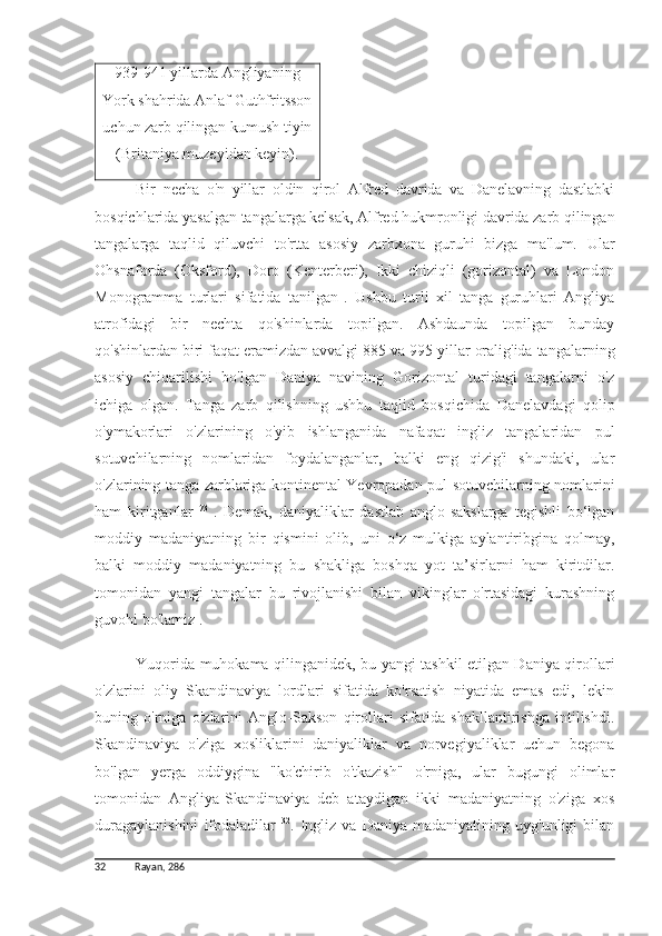 939-941 yillarda  Angliyaning
York shahrida Anlaf Guthfritsson
uchun zarb qilingan kumush tiyin
(Britaniya muzeyidan keyin).
Bir   necha   o'n   yillar   oldin   qirol   Alfred   davrida   va   Danelavning   dastlabki
bosqichlarida yasalgan tangalarga kelsak, Alfred hukmronligi davrida zarb qilingan
tangalarga   taqlid   qiluvchi   to'rtta   asosiy   zarbxona   guruhi   bizga   ma'lum.   Ular
Ohsnaforda   (Oksford),   Doro   (Kenterberi),   Ikki   chiziqli   (gorizontal)   va   London
Monogramma   turlari   sifatida   tanilgan  
.   Ushbu   turli   xil   tanga   guruhlari   Angliya
atrofidagi   bir   nechta   qo'shinlarda   topilgan.   Ashdaunda   topilgan   bunday
qo'shinlardan biri faqat eramizdan avvalgi  885  va  995  yillar oralig'ida tangalarning
asosiy   chiqarilishi   bo'lgan   Daniya   navining   Gorizontal   turidagi   tangalarni   o'z
ichiga   olgan.   Tanga   zarb   qilishning   ushbu   taqlid   bosqichida   Danelavdagi   qolip
o'ymakorlari   o'zlarining   o'yib   ishlanganida   nafaqat   ingliz   tangalaridan   pul
sotuvchilarning   nomlaridan   foydalanganlar,   balki   eng   qizig'i   shundaki,   ular
o'zlarining tanga zarblariga kontinental Yevropadan pul sotuvchilarning nomlarini
ham   kiritganlar   73  
.   Demak,   daniyaliklar   dastlab   anglo-sakslarga   tegishli   bo‘lgan
moddiy   madaniyatning   bir   qismini   olib,   uni   o‘z   mulkiga   aylantiribgina   qolmay,
balki   moddiy   madaniyatning   bu   shakliga   boshqa   yot   ta’sirlarni   ham   kiritdilar.
tomonidan   yangi   tangalar   bu   rivojlanishi   bilan   vikinglar   o'rtasidagi   kurashning
guvohi bo'lamiz .
Yuqorida muhokama qilinganidek, bu yangi tashkil etilgan Daniya qirollari
o'zlarini   oliy   Skandinaviya   lordlari   sifatida   ko'rsatish   niyatida   emas   edi,   lekin
buning   o'rniga   o'zlarini   Anglo-Sakson   qirollari   sifatida   shakllantirishga   intilishdi.
Skandinaviya   o'ziga   xosliklarini   daniyaliklar   va   norvegiyaliklar   uchun   begona
bo'lgan   yerga   oddiygina   "ko'chirib   o'tkazish"   o'rniga,   ular   bugungi   olimlar
tomonidan   Angliya-Skandinaviya   deb   ataydigan   ikki   madaniyatning   o'ziga   xos
duragaylanishini   ifodaladilar   32
.  Ingliz  va   Daniya   madaniyatining  uyg'unligi   bilan
32 Rayan,  286 