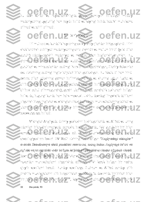 bu   davr   san'ati   va   haykaltaroshligida   yaqqol   namoyon   bo'ladigan   moddiy
madaniyatning   uyg'unligi   ham   paydo   bo'ldi   va   keyingi   bobda   batafsil   muhokama
qilinadi va tahlil qilinadi.
2.2 Daniyadagi til
Til muloqot va kundalik hayotning asosiy ehtiyojlaridan biriga aylandi. Tilni
shakllantirish qobiliyati madaniyatning aniq qismidir va ma'lum bir til (yoki tillar
guruhi)   odatda   tegishli   madaniyat   va   mintaqa   bilan   bog'lanishi   mumkin.   Bu,
ehtimol,   qirol   Alfred   davrida   ham   xuddi   shunday   bo'lgan:   vikinglar   o'zlarining
guruhlari va mintaqalaridan qadimgi Nors tilini o'zgartirishgan, G'arbiy Saksonlar
esa   o'zlarining   qadimgi   ingliz   lahjalari   bilan   gaplashgan.   Bu   ikkala   til   ham   hind-
evropa   tillari   oilasining   german   bo limiga   mansub   va   shuning   uchun   lug at   vaʻ ʻ
alifbo kabi ko plab o xshash xususiyatlarga ega(hech bo lmaganda Angliyada rim	
ʻ ʻ ʻ
alifbosi   qabul   qilinmaguncha),   garchi   ular   bir-biriga   qanchalik   tushunarli   bo'lgan
bo'lsa-da,  bugungi  kunda  ham   bahs  mavzusi.   Ushbu  davrdagi  lingvistik  dalillarni
o'rganish bizga inglizlar va vikinglar o'rtasidagi o'zaro munosabatlarning tabiati va
ularning   o'zaro   ta'siri   uchun   qanday   bilimlar   muhim   ekanligi   haqida   yaxshiroq
tasavvurga ega bo'ladi.
Vikinglar   Angliyada   doimiy   yashashni   boshlaganlarida   va  Alfred   va   uning
odamlari   bilan   diplomatiyada   qatnasha   boshlaganlarida,   ikki   guruh   bir-biri   bilan
samarali   muloqot   qilishlari   kerak   edi.   Sheffild   universitetining   O'rta   asrlar
arxeologiyasi professori  DM Xedli o'zining nashr etilgan   "Angliyadagi vikinglar"
asarida Skandinaviya aholi punktlari mavzusini, uning butun Angliyaga ta'siri va
og'zaki va yozma tilda sodir bo'lgan ko'plab o'zgarishlarni chuqur o'rganib chiqdi.
davr tili. O'z ishida Xedli bizga inglizlar va vikinglar o'rtasidagi til to'siqlari nuqtai
nazaridan   munosabatlarni   o'rganishda   e'tiborga   olish   kerak   bo'lgan   bir   nechta
ajoyib   savollarni   beradi.   Bunday   savollarga   Guthrum   va   Alfred   qanday   qilib
tinchlik  muzokaralarini   olib  borganliklari   va   ikki   hafta  davomida   bir-birlari   bilan
bir   joyda   qolishlari,   shuningdek   33
,   keyinchalik   Guthrum   ishtirokining   muhim
33 Shu yerda,   93 