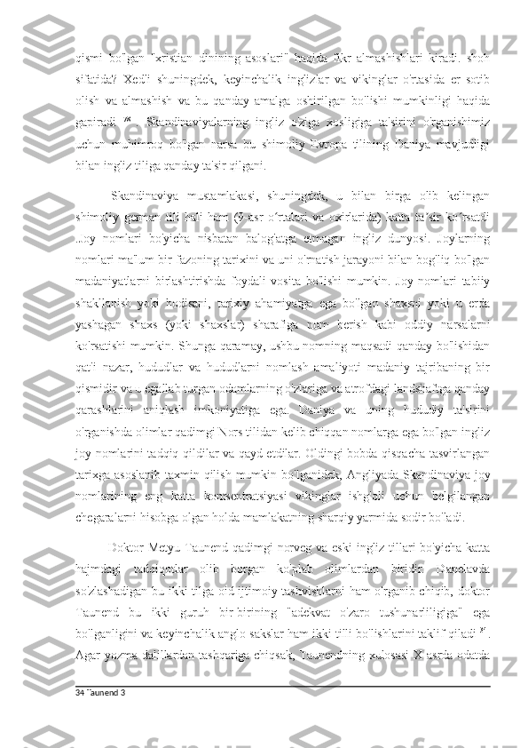 qismi   bo'lgan   "xristian   dinining   asoslari"   haqida   fikr   almashishlari   kiradi.   shoh
sifatida?   Xedli   shuningdek,   keyinchalik   inglizlar   va   vikinglar   o'rtasida   er   sotib
olish   va   almashish   va   bu   qanday   amalga   oshirilgan   bo'lishi   mumkinligi   haqida
gapiradi   78  
.   Skandinaviyalarning   ingliz   o'ziga   xosligiga   ta'sirini   o'rganishimiz
uchun   muhimroq   bo'lgan   narsa   bu   shimoliy   Evropa   tilining   Daniya   mavjudligi
bilan ingliz tiliga qanday ta'sir qilgani.
Skandinaviya   mustamlakasi,   shuningdek,   u   bilan   birga   olib   kelingan
shimoliy   german   tili   hali   ham   (9-asr   o rtalari   va   oxirlarida)   katta   ta sir   ko rsatdiʻ ʼ ʻ
.Joy   nomlari   bo'yicha   nisbatan   balog'atga   etmagan   ingliz   dunyosi.   Joylarning
nomlari ma'lum bir fazoning tarixini va uni o'rnatish jarayoni bilan bog'liq bo'lgan
madaniyatlarni   birlashtirishda   foydali   vosita   bo'lishi   mumkin.   Joy   nomlari   tabiiy
shakllanish   yoki   hodisani,   tarixiy   ahamiyatga   ega   bo'lgan   shaxsni   yoki   u   erda
yashagan   shaxs   (yoki   shaxslar)   sharafiga   nom   berish   kabi   oddiy   narsalarni
ko'rsatishi mumkin. Shunga qaramay, ushbu nomning maqsadi qanday bo'lishidan
qat'i   nazar,   hududlar   va   hududlarni   nomlash   amaliyoti   madaniy   tajribaning   bir
qismidir va u egallab turgan odamlarning o'zlariga va atrofdagi landshaftga qanday
qarashlarini   aniqlash   imkoniyatiga   ega.   Daniya   va   uning   hududiy   ta'sirini
o'rganishda olimlar qadimgi Nors tilidan kelib chiqqan nomlarga ega bo'lgan ingliz
joy nomlarini tadqiq qildilar va qayd etdilar. Oldingi bobda qisqacha tasvirlangan
tarixga  asoslanib  taxmin qilish  mumkin bo'lganidek,   Angliyada Skandinaviya joy
nomlarining   eng   katta   kontsentratsiyasi   vikinglar   ishg'oli   uchun   belgilangan
chegaralarni hisobga olgan holda mamlakatning sharqiy yarmida sodir bo'ladi.
Doktor  Metyu Taunend qadimgi  norveg va eski  ingliz tillari  bo'yicha katta
hajmdagi   tadqiqotlar   olib   borgan   ko'plab   olimlardan   biridir.   Danelavda
so'zlashadigan  bu ikki tilga oid ijtimoiy tashvishlarni ham o'rganib chiqib, doktor
Taunend   bu   ikki   guruh   bir-birining   "adekvat   o'zaro   tushunarliligiga"   ega
bo'lganligini va keyinchalik anglo-sakslar ham ikki tilli bo'lishlarini taklif qiladi  34
.
Agar yozma dalillardan tashqariga chiqsak, Taunendning xulosasi  X asrda odatda
34   Taunend  3 