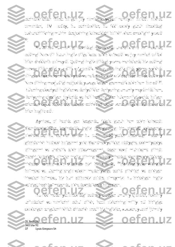 qarindoshlardan   iborat   bo'lgan   joy   nomlarida   yaqqol   namoyon   bo'ladi.   Boshqa
tomondan,   DM   Hadley,   bu   qarindoshlar,   bu   ikki   asosiy   guruh   o'rtasidagi
tushunarlilikning   muhim   darajasining   ko'rsatkichi   bo'lishi   shart   emasligini   yozadi
35
.
Bu   Alfred   hukmronligi   davridagi   manbalarda   unchalik   aniq   bo lmasa-da,ʻ
qadimgi   Nors   tili   butun   ingliz   tiliga   katta   ta sir   ko rsatdi   va   joy   nomlari   toifasi	
ʼ ʻ
bilan cheklanib qolmaydi. Qadimgi ingliz tilidagi yozma manbalarda biz qadimgi
norveg tilidan atigi yuz ellik so‘z topdik. Biroq, o'rta ingliz tilida yozma ravishda
olingan so'zlar soni minglab yetdi va nafaqat bu so'z so'zlari, balki orolda qadimgi
Nors tilining mavjudligi natijasida yuzaga kelgan grammatik ta'sir ham bor edi   36
.
Bularning aksariyati inglizlar va daniyaliklar Daniyaning umumiy maydonida ham,
Daniyaning   ajratilgan   joylarida   va   hali   ham   inglizlar   hukmronligi   ostida   bo'lgan
erlarda   mavjud   bo'lishlarini   davom   ettirishlari   uchun   zarur   bo'lgan   o'zaro   ta'sirlar
bilan bog'liq edi.
Ayniqsa,   til   haqida   gap   ketganda,   ikkala   guruh   ham   ta'sir   ko'rsatdi.
Skandinaviyaliklar   keyinchalik   ingliz   jamiyatining   bir   qismiga   aylanganga
o'xshasa-da,   bu   transfer   aslida   bu   turli   madaniyatlar   o'rtasidagi   madaniy
gibridlanish   hodisasi   bo'lganmi   yoki   Skandinaviyaliklar   oddiygina   assimilyatsiya
qilinganmi   va   unchalik   ta'sir   o'tkazmaganmi,   degan   savol   muhokama   qilindi.
Garchi   ko'pchilik   olimlar   ingliz   tilining   madaniy   jihatdan   skandinaviyaliklarga
nisbatan   ko'proq   ta'sir   qilganiga   rozi   bo'lishsa-da,   37
biz   Angliyada   vikinglar
bo'lmasa   va   ularning   anglo-sakson   madaniyatiga   taqlid   qilishlari   va   qo'shgan
hissalari   bo'lmasa,   biz   buni   e'tiborsiz   qoldira   olmaymiz.   Bu   birlashgan   ingliz
xalqiga, hech bo'lmaganda, o'sha davrda kerak bo'lmagan.
Bu   ikki   madaniyat   o'rtasidagi   qadimiy   aloqalar   umumiy   ajdodlar,   nasroniy
urf-odatlari   va   nomlarini   qabul   qilish,   hatto   o'zlarining   milliy   pul   birligiga
asoslangan tangalarni ishlab chiqarish orqali biz inglizlar, xususan, yuqori ijtimoiy
35   Xedli  94
36 O'sha  92.
37 Lyuis-Simpson  14 