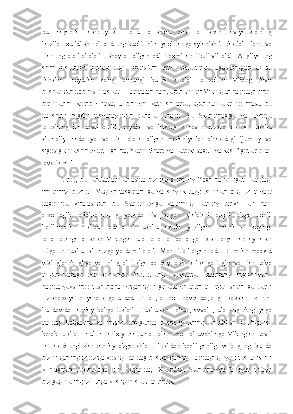 kutilmaganda   nasroniylikni   qabul   qilishlari   bilan   bu   skandinaviyaliklarning
ba'zilari xuddi shu e'tiqodning kuchli himoyachilariga aylanishdi. dastlab ularni va
ularning ota-bobolarini  shayton qilgan edi. Taxminan   1200 yil  oldin   Angliyaning
shimoli-sharqiy   qirg'og'idagi   Lindisfarn   orol   monastiriga   uyushtirilgan   ushbu
dahshatli   reyddan   so'ng,   bugungi   kunda   ko'plab   tarixchilar   Viking   davri
boshlangan deb hisoblashadi. Haqiqatan ham, agar kimdir Vikinglar haqidagi biron
bir   matnni   ko'rib   chiqsa,   u   birinchi   xatboshilarda,   agar   jumlalar   bo'lmasa,   bu
dahshatli   reydni   tasvirlaydigan   parcha   topadi.   Bu   Skandinaviya   va   Evropa
tarixining   bir   davri   bo'lib,   reydlar   va   boshqa   zo'ravon   o'zaro   ta'sirlar,   ushbu
shimoliy   madaniyat   va   ular   aloqa   qilgan   madaniyatlar   o'rtasidagi   ijtimoiy   va
siyosiy almashinuvlar, Evropa, Yaqin Sharq va hattoki savdo va kashfiyotlar bilan
tavsiflanadi
Biroq, bu harakatlar  natijasida  bizning shimoliy Yevropa jamiyati  haqidagi
imidjimiz   buzildi.   Vagner   tasvirlari   va   vahshiylik   tuyg'usi   bilan   eng   uzoq   vaqt
davomida   xiralashgan   bu   Skandinaviya   xalqining   haqiqiy   tarixi   hali   ham
arxeologik   tadqiqotlarning   yanada   rivojlangan   shakllari   orqali   bizga   ochib
berilmoqda.   Ushbu   tadqiqotni   ushbu   asrda   yozilgan   matnlarni   keyingi
tadqiqotlarga   qo'shish   Vikinglar   ular   bilan   aloqa   qilgan   kishilarga   qanday   ta'sir
qilganini tushunishimizga yordam beradi. Men olib borgan tadqiqotimdan maqsad
vikinglar   Angliya   va   uning   aholisiga   qanday   ta'sir   ko'rsatganligini   va   ular   da'vo
qilgan   Daniya   deb   nomlangan   hudud   anglo-sakslarga   o'zlarining   "inglizliklari"
haqida yaxshiroq tushuncha berganligini yanada chuqurroq o'rganishdir. va ularni
o'z shaxsiyatini yaratishga undadi. Biroq, birinchi navbatda, anglo-sakslar o'zlarini
bu   davrda   qanday   ko'rganliklarini   tushunish   uchun,   avvalo,   ularning   Angliyaga
qanday   kelganini   va   ingliz   jamiyatida   nasroniylikning   o'rnatilishini   o'rganish
kerak.   Ushbu   muhim   tarixiy   ma'lumot   bilan   men   o'quvchimga   Vikinglar   davri
natijasida inglizlar qanday o'zgarishlarni boshdan kechirganligi va bugungi kunda
biz bilgan ingliz o'ziga xosligi qanday boshlanganligi haqidagi g'oyani tushunishini
xohlayman.   Boshqacha   qilib   aytganda,   IX   asrdagi   Skandinaviya   faoliyati   tufayli
biz yagona ingliz o'ziga xosligini shakllantirdik. 