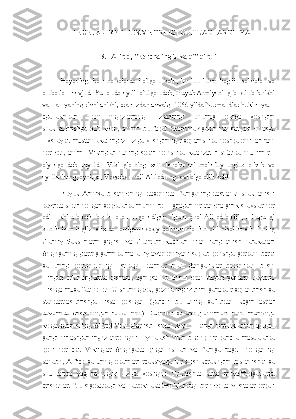 III BOB . ALFRED HUKMRONLIGI OSTIDAGI ANGLIYA
3.1 Alfred, "Barcha ingliz xalqi" qiroli
Hayotdagi   ko'p   narsalarda   bo'lgani   kabi,   bir-biri   bilan   bog'liq   sabablar   va
oqibatlar  mavjud. Yuqorida aytib o'tilganidek, Buyuk Armiyaning bostirib kirishi
va Daniyaning rivojlanishi, eramizdan avvalgi  1066  yilda Normandlar hokimiyatni
egallashidan   oldin   inglizlarning   o'zlarining   umumiy   o'ziga   xosligini
shakllantirishga   olib   keldi,   ammo   bu   faqat   Skandinaviyalarning   natijasi   emasga
o'xshaydi. mustamlaka: ingliz o'ziga xosligining rivojlanishida boshqa omillar ham
bor   edi,   ammo   Vikinglar   buning   sodir   bo'lishida   katalizator   sifatida   muhim   rol
o'ynagandek   tuyuldi.   Vikinglarning   xatti-harakatlari   mahalliy   ingliz   erkak   va
ayollarining, ayniqsa, Vesseks qiroli Alfredning javobiga olib keldi.
Buyuk   Armiya   bosqinchiligi   davomida   Daniyaning   dastlabki   shakllanishi
davrida sodir bo'lgan voqealarda muhim rol o'ynagan bir qancha yirik shaxslar bor
edi.   Ushbu   bobda   biz   ko'proq   o'rganadigan   figura   qirol   Alfred   bo'lib,   u   bugungi
kunda ham ingliz tarixida topilgan asosiy qahramonlardan biri hisoblanadi. Uning
G'arbiy   Saksonlarni   yig'ish   va   Guthrum   kuchlari   bilan   jang   qilish   harakatlari
Angliyaning g'arbiy yarmida mahalliy avtonomiyani saqlab qolishga yordam berdi
va   uning   qo'mondonligi   ostidagi   odamlar   bilan   daniyaliklar   tomonidan   bosib
olingan   erlarning   katta   qismini,   ayniqsa   Londonni   o'rab   turgan   yerlarni   qaytarib
olishga muvaffaq bo'ldi. U shuningdek, yozma ingliz tilini yanada rivojlantirish va
standartlashtirishga   hissa   qo'shgan   (garchi   bu   uning   vafotidan   keyin   asrlar
davomida   erishilmagan   bo'lsa   ham).   Guthrum   va   uning   odamlari   bilan   murosaga
kelganidan   so'ng,   Alfred   Vikinglar   istilosidan   keyin   oldingi   qirolliklardan   qolgan
yangi  birlashgan  ingliz  qirolligini  loyihalash  bilan  bog'liq bir  qancha  masalalarda
qo'li   bor   edi.   Vikinglar   Angliyada   qilgan   ishlari   va   Daniya   paydo   bo'lganligi
sababli,   Alfred   va   uning   odamlari   reaksiyaga   kirishish   kerakligini   his   qilishdi   va
shu   tariqa   yagona   ingliz   o'ziga   xosligini   o'rnatishda   katta   muvaffaqiyatlarga
erishdilar.   Bu   siyosatdagi   va   hattoki   akademiklardagi   bir   nechta   vositalar   orqali 