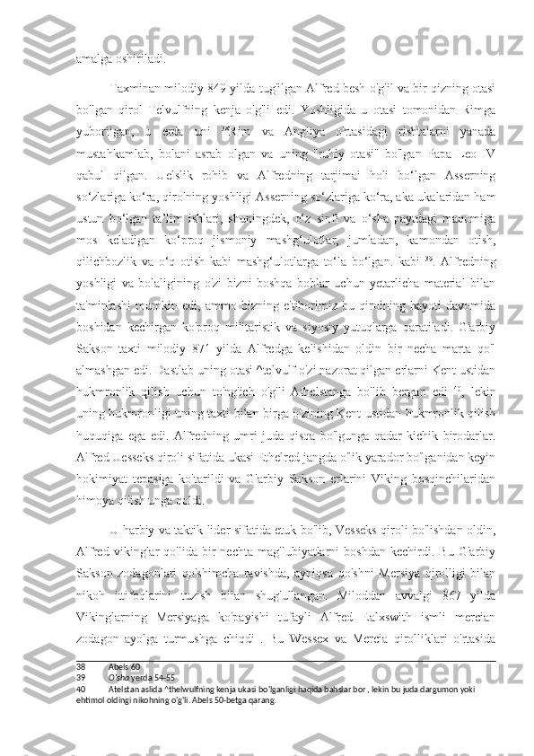 amalga oshiriladi.
Taxminan milodiy 849-yilda tug'ilgan Alfred besh o'g'il va bir qizning otasi
bo'lgan   qirol   Telvulfning   kenja   o'g'li   edi.   Yoshligida   u   otasi   tomonidan   Rimga
yuborilgan,   u   erda   uni   38
Rim   va   Angliya   o'rtasidagi   rishtalarni   yanada
mustahkamlab,   bolani   asrab   olgan   va   uning   "ruhiy   otasi"   bo'lgan   Papa   Leo   IV
qabul   qilgan.   Uelslik   rohib   va   Alfredning   tarjimai   holi   bo‘lgan   Asserning
so‘zlariga ko‘ra, qirolning yoshligi Asserning so‘zlariga ko‘ra, aka-ukalaridan ham
ustun   bo‘lgan   ta’lim   ishlari,   shuningdek,   o‘z   sinfi   va   o‘sha   paytdagi   maqomiga
mos   keladigan   ko‘proq   jismoniy   mashg‘ulotlar,   jumladan,   kamondan   otish,
qilichbozlik   va   o‘q   otish   kabi   mashg‘ulotlarga   to‘la   bo‘lgan.   kabi   39
.   Alfredning
yoshligi   va   bolaligining   o'zi   bizni   boshqa   boblar   uchun   yetarlicha   material   bilan
ta'minlashi   mumkin   edi,   ammo   bizning   e'tiborimiz   bu   qirolning   hayoti   davomida
boshidan   kechirgan   ko'proq   militaristik   va   siyosiy   yutuqlarga   qaratiladi.   G'arbiy
Sakson   taxti   milodiy   871   yilda   Alfredga   kelishidan   oldin   bir   necha   marta   qo'l
almashgan edi. Dastlab uning otasi ^telvulf o'zi nazorat qilgan erlarni Kent ustidan
hukmronlik   qilish   uchun   to'ng'ich   o'g'li   Athelstanga   bo'lib   bergan   edi   40
,   lekin
uning hukmronligi uning taxti bilan birga o'zining Kent ustidan hukmronlik qilish
huquqiga   ega   edi.   Alfredning   umri   juda   qisqa   bo'lgunga   qadar   kichik   birodarlar.
Alfred Uesseks qiroli sifatida ukasi Ethelred jangda o'lik yarador bo'lganidan keyin
hokimiyat   tepasiga   ko'tarildi   va   G'arbiy   Sakson   erlarini   Viking   bosqinchilaridan
himoya qilish unga qoldi.
U harbiy va taktik lider sifatida etuk bo'lib, Vesseks qiroli bo'lishdan oldin,
Alfred   vikinglar   qo'lida   bir   nechta   mag'lubiyatlarni   boshdan   kechirdi.   Bu   G'arbiy
Sakson   zodagonlari   qo'shimcha   ravishda,   ayniqsa   qo'shni   Mersiya   qirolligi   bilan
nikoh   ittifoqlarini   tuzish   bilan   shug'ullangan.   Miloddan   avvalgi   867   yilda
Vikinglarning   Mersiyaga   ko'payishi   tufayli   Alfred   Ealxswith   ismli   mercian
zodagon   ayolga   turmushga   chiqdi   .   Bu   Wessex   va   Mercia   qirolliklari   o'rtasida
38 Abels 60
39 O'sha  yerda 54-55
40 Atelstan aslida ^thelwulfning kenja ukasi bo'lganligi haqida bahslar bor , lekin bu juda dargumon yoki 
ehtimol oldingi nikohning o'g'li. Abels 50-betga qarang. 