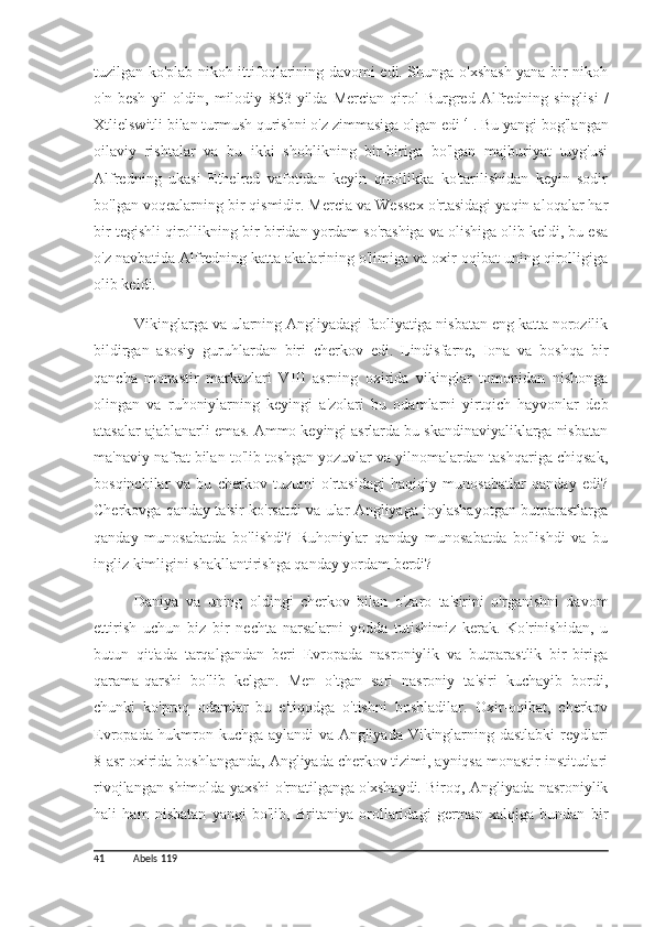 tuzilgan ko'plab nikoh ittifoqlarining davomi edi. Shunga o'xshash yana bir nikoh
o'n   besh   yil   oldin,   milodiy   853   yilda   Mercian   qirol   Burgred   Alfredning   singlisi   /
Xtlielswitli bilan turmush qurishni o'z zimmasiga olgan edi  41
. Bu yangi bog'langan
oilaviy   rishtalar   va   bu   ikki   shohlikning   bir-biriga   bo'lgan   majburiyat   tuyg'usi
Alfredning   ukasi   Ethelred   vafotidan   keyin   qirollikka   ko'tarilishidan   keyin   sodir
bo'lgan voqealarning bir qismidir. Mercia va Wessex o'rtasidagi yaqin aloqalar har
bir tegishli qirollikning bir-biridan yordam so'rashiga va olishiga olib keldi, bu esa
o'z navbatida Alfredning katta akalarining o'limiga va oxir-oqibat uning qirolligiga
olib keldi.
Vikinglarga va ularning Angliyadagi faoliyatiga nisbatan eng katta norozilik
bildirgan   asosiy   guruhlardan   biri   cherkov   edi.   Lindisfarne,   Iona   va   boshqa   bir
qancha   monastir   markazlari   VIII   asrning   oxirida   vikinglar   tomonidan   nishonga
olingan   va   ruhoniylarning   keyingi   a'zolari   bu   odamlarni   yirtqich   hayvonlar   deb
atasalar ajablanarli emas. Ammo keyingi asrlarda bu skandinaviyaliklarga nisbatan
ma'naviy nafrat bilan to'lib-toshgan yozuvlar va yilnomalardan tashqariga chiqsak,
bosqinchilar   va   bu   cherkov   tuzumi   o'rtasidagi   haqiqiy   munosabatlar   qanday   edi?
Cherkovga qanday ta'sir ko'rsatdi va ular Angliyaga joylashayotgan butparastlarga
qanday   munosabatda   bo'lishdi?   Ruhoniylar   qanday   munosabatda   bo'lishdi   va   bu
ingliz kimligini shakllantirishga qanday yordam berdi?
Daniya   va   uning   oldingi   cherkov   bilan   o'zaro   ta'sirini   o'rganishni   davom
ettirish   uchun   biz   bir   nechta   narsalarni   yodda   tutishimiz   kerak.   Ko'rinishidan,   u
butun   qit'ada   tarqalgandan   beri   Evropada   nasroniylik   va   butparastlik   bir-biriga
qarama-qarshi   bo'lib   kelgan.   Men   o'tgan   sari   nasroniy   ta'siri   kuchayib   bordi,
chunki   ko'proq   odamlar   bu   e'tiqodga   o'tishni   boshladilar.   Oxir-oqibat,   cherkov
Evropada hukmron kuchga aylandi va Angliyada Vikinglarning dastlabki  reydlari
8-asr oxirida boshlanganda, Angliyada cherkov tizimi, ayniqsa monastir institutlari
rivojlangan shimolda yaxshi o'rnatilganga o'xshaydi. Biroq, Angliyada nasroniylik
hali   ham   nisbatan   yangi   bo'lib,   Britaniya   orollaridagi   german   xalqiga   bundan   bir
41 Abels 119 