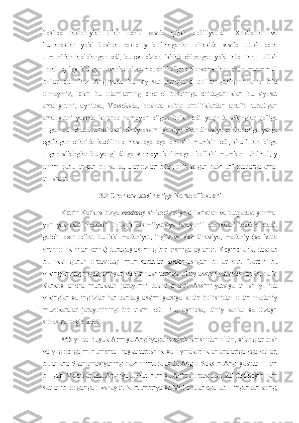 boshqa   nasroniylar   bilan   ochiq   savdo   qilish   qobiliyatidir.   Xristianlar   va
butparastlar   yoki   boshqa   nasroniy   bo'lmaganlar   o'rtasida   savdo   qilish   papa
tomonidan   taqiqlangan   edi,   bu   esa   o'zlari   ishlab   chiqargan   yoki   talon-taroj   qilish
orqali qo'lga kiritgan tovarlarini sotmoqchi bo'lgan Norsemanlar uchun muammoli
bo'lar   edi.   Biz   Angliyada   bu   siyosat   qanchalik   qo'llanilganligini   aniq   bila
olmaymiz,   lekin   bu   odamlarning   chet   el   bosqiniga   chidaganliklari   bu   siyosat
amaliyotini,   ayniqsa,   Vesseksda,   boshqa   sobiq   qirolliklardan   ajralib   turadigan
amaliyotni   yanada   ko'proq   namoyon   qilgan   bo'lar   edi.   yaqinda   vikinglar   qo'liga
o'tgan edi. Bundan tashqari, diniy assimilyatsiya  Skandinaviya rahbarlariga yangi
egallagan   erlarida   kuchliroq   mavqega   ega   bo'lishi   mumkin   edi,   shu   bilan   birga
o'tgan   vikinglar   bu   yangi   dinga   sarmoya   kiritmagan   bo'lishi   mumkin.   Ehtimol,   y
dinini qabul qilgan bo'lsa-da, ular o'zlari bilan olib kelgan ba'zi urf-odatlarga amal
qilishadi.
3.2 Cherkov tasvirlariga Norse effektlari
Ketrin Karkov bizga  madaniy  sinkretizm yoki "xristian va butparast yonma-
yon   yashashi   mumkin   bo'lgan   assimilyatsiya   jarayoni"   atamasini   taqdim   etadi,
garchi   oxir-oqibat   bu   ikki   madaniyat,   ingliz   va   skandinaviya,   madaniy   (va   katta
ehtimollik   bilan   etnik)   duragaylashning   bir   qismiga   aylandi.   Keyinchalik,   dastlab
bu   ikki   guruh   o'rtasidagi   munosabatlar   keskinlashgan   bo'lar   edi.   Garchi   bu
vikinglarning ingliz jamiyati va turmush tarziga oddiy assimilyatsiyasi emas, balki
Karkov   ancha   murakkab   jarayonni   taklif   qiladi.   Assimilyatsiya   qilish   yo'lida
vikinglar   va   inglizlar   har   qanday   assimilyatsiya   sodir   bo'lishidan   oldin   madaniy
muzokaralar   jarayonining   bir   qismi   edi.   Bu,   ayniqsa,   diniy   san'at   va   dizayn
sohasiga to'g'ri keldi.
865 yilda   Buyuk Armiya Angliyaga bostirib kirishidan oldin, vikinglar tosh
va yog'ochga  monumental  haykaltaroshlik va o'ymakorlik an'analariga ega edilar,
bu an'ana Skandinaviyaning ba'zi mintaqalarida Anglo-Sakson Angliyasidan oldin
bo'lgan. Va bu an'ana Angliyada Guthrum va Alfred o'rtasidagi sulhdan keyin ham
saqlanib qolganga o'xshaydi. Nortumbriya va Midlendlar egallab olingandan so'ng, 