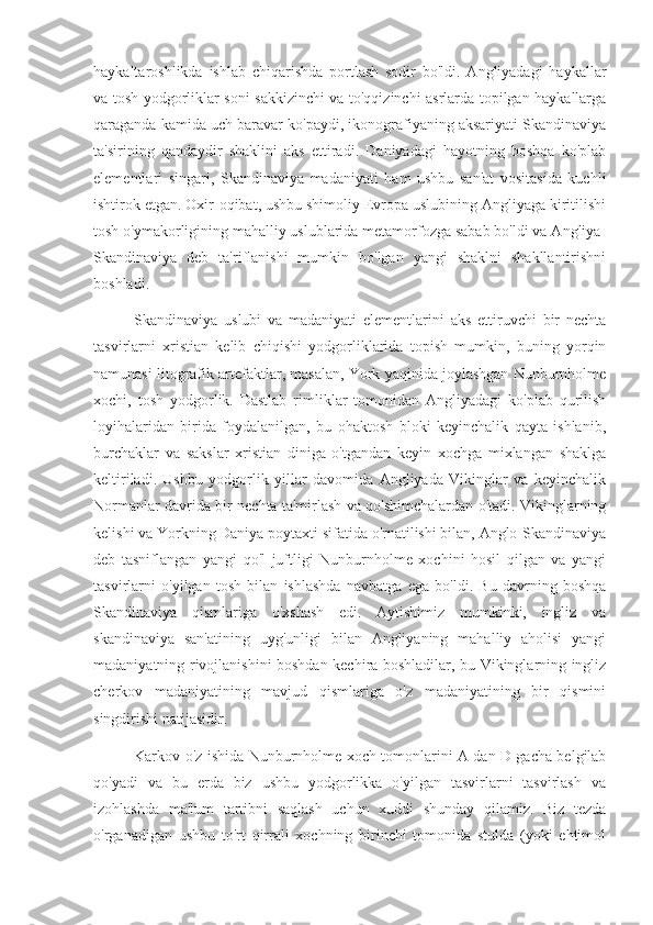 haykaltaroshlikda   ishlab   chiqarishda   portlash   sodir   bo'ldi.   Angliyadagi   haykallar
va tosh yodgorliklar soni sakkizinchi va to'qqizinchi asrlarda topilgan haykallarga
qaraganda kamida uch baravar ko'paydi, ikonografiyaning aksariyati Skandinaviya
ta'sirining   qandaydir   shaklini   aks   ettiradi.   Daniyadagi   hayotning   boshqa   ko'plab
elementlari   singari,   Skandinaviya   madaniyati   ham   ushbu   san'at   vositasida   kuchli
ishtirok etgan. Oxir-oqibat, ushbu shimoliy Evropa uslubining Angliyaga kiritilishi
tosh o'ymakorligining mahalliy uslublarida metamorfozga sabab bo'ldi va Angliya-
Skandinaviya   deb   ta'riflanishi   mumkin   bo'lgan   yangi   shaklni   shakllantirishni
boshladi.
Skandinaviya   uslubi   va   madaniyati   elementlarini   aks   ettiruvchi   bir   nechta
tasvirlarni   xristian   kelib   chiqishi   yodgorliklarida   topish   mumkin,   buning   yorqin
namunasi litografik artefaktlar, masalan, York yaqinida joylashgan Nunburnholme
xochi,   tosh   yodgorlik.   Dastlab   rimliklar   tomonidan   Angliyadagi   ko'plab   qurilish
loyihalaridan   birida   foydalanilgan,   bu   ohaktosh   bloki   keyinchalik   qayta   ishlanib,
burchaklar   va   sakslar   xristian   diniga   o'tgandan   keyin   xochga   mixlangan   shaklga
keltiriladi.   Ushbu   yodgorlik   yillar   davomida   Angliyada   Vikinglar   va   keyinchalik
Normanlar davrida bir nechta ta'mirlash va qo'shimchalardan o'tadi. Vikinglarning
kelishi va Yorkning Daniya poytaxti sifatida o'rnatilishi bilan, Anglo-Skandinaviya
deb   tasniflangan   yangi   qo'l   juftligi   Nunburnholme   xochini   hosil   qilgan   va   yangi
tasvirlarni   o'yilgan   tosh   bilan   ishlashda   navbatga   ega   bo'ldi.   Bu   davrning   boshqa
Skandinaviya   qismlariga   o'xshash   edi.   Aytishimiz   mumkinki,   ingliz   va
skandinaviya   san'atining   uyg'unligi   bilan   Angliyaning   mahalliy   aholisi   yangi
madaniyatning rivojlanishini boshdan kechira boshladilar, bu Vikinglarning ingliz
cherkov   madaniyatining   mavjud   qismlariga   o'z   madaniyatining   bir   qismini
singdirishi natijasidir.
Karkov o'z ishida Nunburnholme xoch tomonlarini A dan D gacha belgilab
qo'yadi   va   bu   erda   biz   ushbu   yodgorlikka   o'yilgan   tasvirlarni   tasvirlash   va
izohlashda   ma'lum   tartibni   saqlash   uchun   xuddi   shunday   qilamiz.   Biz   tezda
o'rganadigan   ushbu   to'rt   qirrali   xochning   birinchi   tomonida   stulda   (yoki   ehtimol 