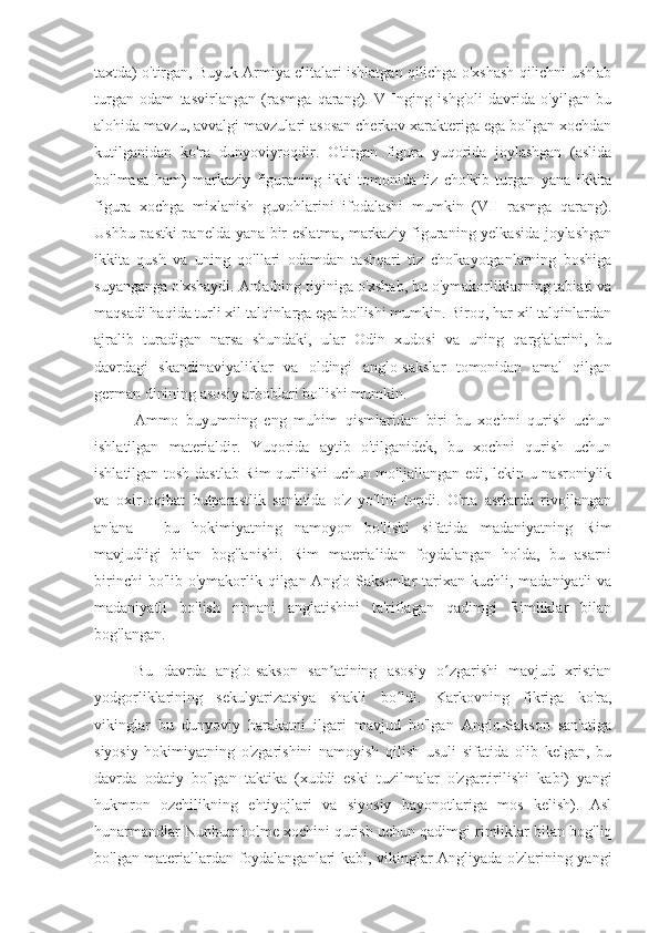 taxtda) o'tirgan, Buyuk Armiya elitalari ishlatgan qilichga o'xshash qilichni ushlab
turgan   odam   tasvirlangan   (rasmga   qarang).   V   Inging   ishg'oli   davrida   o'yilgan   bu
alohida mavzu, avvalgi mavzulari asosan cherkov xarakteriga ega bo'lgan xochdan
kutilganidan   ko'ra   dunyoviyroqdir.   O'tirgan   figura   yuqorida   joylashgan   (aslida
bo'lmasa   ham )   markaziy   figuraning   ikki   tomonida   tiz   cho'kib   turgan   yana   ikkita
figura   xochga   mixlanish   guvohlarini   ifodalashi   mumkin   (VII   rasmga   qarang).
Ushbu pastki panelda yana bir eslatma, markaziy figuraning yelkasida joylashgan
ikkita   qush   va   uning   qo'llari   odamdan   tashqari   tiz   cho'kayotganlarning   boshiga
suyanganga o'xshaydi. Anlafning tiyiniga o'xshab, bu o'ymakorliklarning tabiati va
maqsadi haqida turli xil talqinlarga ega bo'lishi mumkin. Biroq, har xil talqinlardan
ajralib   turadigan   narsa   shundaki,   ular   Odin   xudosi   va   uning   qarg'alarini,   bu
davrdagi   skandinaviyaliklar   va   oldingi   anglo-sakslar   tomonidan   amal   qilgan
german dinining asosiy arboblari bo'lishi mumkin.
Ammo   buyumning   eng   muhim   qismlaridan   biri   bu   xochni   qurish   uchun
ishlatilgan   materialdir.   Yuqorida   aytib   o'tilganidek,   bu   xochni   qurish   uchun
ishlatilgan tosh dastlab Rim  qurilishi uchun mo'ljallangan edi, lekin u nasroniylik
va   oxir-oqibat   butparastlik   san'atida   o'z   yo'lini   topdi.   O'rta   asrlarda   rivojlangan
an'ana   -   bu   hokimiyatning   namoyon   bo'lishi   sifatida   madaniyatning   Rim
mavjudligi   bilan   bog'lanishi.   Rim   materialidan   foydalangan   holda,   bu   asarni
birinchi  bo'lib o'ymakorlik qilgan Anglo-Saksonlar  tarixan  kuchli, madaniyatli  va
madaniyatli   bo'lish   nimani   anglatishini   ta'riflagan   qadimgi   Rimliklar   bilan
bog'langan.
Bu   davrda   anglo-sakson   san atining   asosiy   o zgarishi   mavjud   xristianʼ ʻ
yodgorliklarining   sekulyarizatsiya   shakli   bo ldi.   Karkovning   fikriga   ko'ra,	
ʻ
vikinglar   bu   dunyoviy   harakatni   ilgari   mavjud   bo'lgan   Anglo-Sakson   san'atiga
siyosiy   hokimiyatning   o'zgarishini   namoyish   qilish   usuli   sifatida   olib   kelgan,   bu
davrda   odatiy   bo'lgan   taktika   (xuddi   eski   tuzilmalar   o'zgartirilishi   kabi)   yangi
hukmron   ozchilikning   ehtiyojlari   va   siyosiy   bayonotlariga   mos   kelish).   Asl
hunarmandlar Nunburnholme xochini qurish uchun qadimgi rimliklar bilan bog'liq
bo'lgan materiallardan foydalanganlari kabi, vikinglar Angliyada o'zlarining yangi 