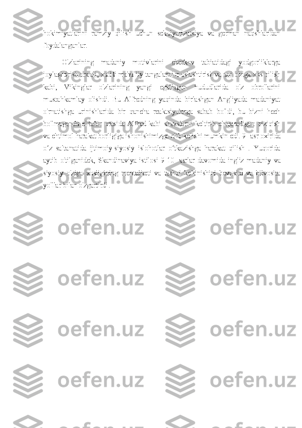 hokimiyatlarini   ramziy   qilish   uchun   sekulyarizatsiya   va   german   naqshlaridan
foydalanganlar.
O'zlarining   madaniy   motivlarini   cherkov   tabiatidagi   yodgorliklarga
joylashtirish orqali, xuddi mahalliy tangalarni moslashtirish va uni o'ziga xos qilish
kabi,   Vikinglar   o'zlarining   yangi   egallagan   hududlarida   o'z   obro'larini
mustahkamlay   olishdi.   Bu   Alfredning   yaqinda   birlashgan   Angliyada   madaniyat
o'rnatishga   urinishlarida   bir   qancha   reaktsiyalarga   sabab   bo'ldi,   bu   bizni   hech
bo'lmaganda   elitalar   orasida   Alfred   kabi   shaxslarni   keltirib   chiqaradigan   qiziqish
va ehtimol harakat borligiga ishonishimizga olib kelishi mumkin edi. 9  - 
asr oxirida
o z   saltanatida   ijtimoiy-siyosiy   islohotlar   o tkazishga   harakat   qilish   .   Yuqoridaʻ ʻ
aytib   o'tilganidek,   Skandinaviya   istilosi   9-10-   asrlar   davomida  
ingliz   madaniy   va
siyosiy   o'ziga   xosligining   mentaliteti   va   tashqi   ko'rinishini   bevosita   va   bilvosita
yo'llar bilan o'zgartirdi  
. 