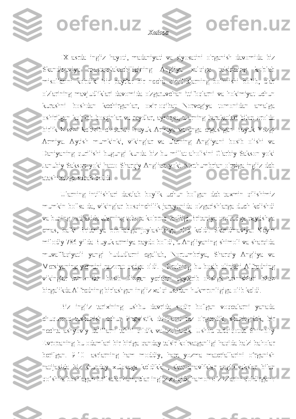 Xulosa
IX   asrda   ingliz   hayoti,   madaniyati   va   siyosatini   o'rganish   davomida   biz
Skandinaviya   mustamlakachiligining   Angliya   xalqiga   ta'sirining   ko'plab
misollarini   ko'rdik.   Bir   paytlar   bir   necha   qirolliklarning   bo'linishi   bo'lib,   ular
o'zlarining   mavjudliklari   davomida   o'zgaruvchan   ittifoqlarni   va   hokimiyat   uchun
kurashni   boshdan   kechirganlar,   oxir-oqibat   Norvegiya   tomonidan   amalga
oshirilgan   ko'plab   bosqinlar   va   reydlar,   ayniqsa,   ularning   harakatlari   bilan   orolda
birlik   hissini   keltirib   chiqardi.   Buyuk   Armiya   va   unga   ergashgan   Buyuk   Yozgi
Armiya.   Aytish   mumkinki,   vikinglar   va   ularning   Angliyani   bosib   olishi   va
Daniyaning   qurilishi   bugungi   kunda   biz   bu   millat   aholisini   G'arbiy   Sakson   yoki
Janubiy Sakson yoki hatto Sharqiy Anglian yoki Northumbrian o'rniga ingliz deb
atashimizga sabab bo'ldi.
Ularning   intilishlari   dastlab   boylik   uchun   bo'lgan   deb   taxmin   qilishimiz
mumkin   bo'lsa-da,   vikinglar   bosqinchilik   jarayonida   o'zgarishlarga   duch   kelishdi
va buning natijasida ularning tobora ko'proq faolligi Britaniya orollariga qaytishga
emas,   balki   Britaniya   orollariga   joylashishga   olib   keldi.   Skandinaviya.   Keyin
milodiy   786 yilda   Buyuk armiya paydo bo'ldi, u Angliyaning shimoli va sharqida
muvaffaqiyatli   yangi   hududlarni   egallab,   Nortumbriya,   Sharqiy   Angliya   va
Mersiyaning   yarmini   nazorat   ostiga   oldi.   .   Orolning   bu   bosib   olinishi   Alfredning
vikinglar   tomonidan   bosib   olingan   yerlarni   qaytarib   olishga   urinishlari   bilan
birgalikda Alfredning birlashgan ingliz xalqi ustidan hukmronligiga olib keldi.
Biz   ingliz   tarixining   ushbu   davrida   sodir   bo'lgan   voqealarni   yanada
chuqurroq   tushunish   uchun   lingvistik   dalillarni   tez   o'rgandik,   shuningdek,   bir
nechta   ashyoviy   dalillarni   tahlil   qildik   va   izohladik.   Ushbu   tadqiqotda   Shimoliy
Evropaning bu odamlari bir-biriga qanday ta'sir ko'rsatganligi haqida ba'zi baholar
berilgan.   9-10-   asrlarning  
ham   moddiy,   ham   yozma   materiallarini   o rganishʻ
natijasida   biz   shunday   xulosaga   keldikki  
,   skandinavliklar   anglo-sakslar   bilan
qo shila boshlagan bo lsalar ham, ular ingliz xalqida hamon o z izlarini qoldirgan .	
ʻ ʻ ʻ 