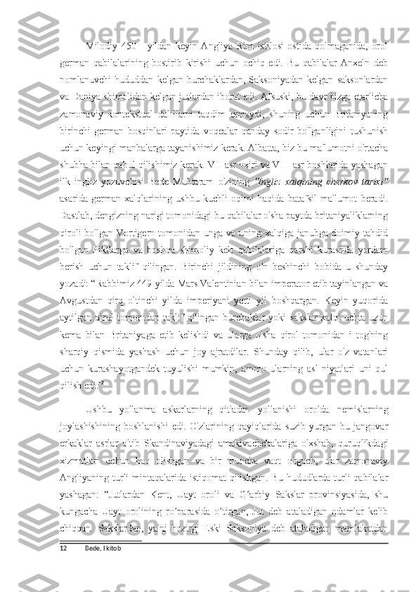 Milodiy   450   -   yildan   keyin   Angliya   Rim   istilosi   ostida   qolmaganida,   orol
german   qabilalarining   bostirib   kirishi   uchun   ochiq   edi.   Bu   qabilalar   Anxeln   deb
nomlanuvchi   hududdan   kelgan   burchaklardan,   Saksoniyadan   kelgan   saksonlardan
va Daniya shimolidan kelgan jutlardan iborat edi. Afsuski, bu davr bizga etarlicha
zamonaviy   kontekstual   dalillarni   taqdim   etmaydi,   shuning   uchun   Britaniyaning
birinchi   german   bosqinlari   paytida   voqealar   qanday   sodir   bo'lganligini   tushunish
uchun keyingi manbalarga tayanishimiz kerak. Albatta, biz bu ma'lumotni o'rtacha
shubha bilan qabul qilishimiz kerak. VII asr oxiri va VIII asr boshlarida yashagan
ilk   ingliz   yozuvchisi   Bede   Muhtaram   o'zining   "Ingliz   xalqining   cherkov   tarixi"
asarida   german   xalqlarining   ushbu   kuchli   oqimi   haqida   batafsil   ma'lumot   beradi.
Dastlab, dengizning narigi tomonidagi bu qabilalar o'sha paytda britaniyaliklarning
qiroli   bo'lgan Vortigern tomonidan  unga va  uning xalqiga  janubga  doimiy tahdid
bo'lgan   Piktlarga   va   boshqa   shimoliy   kelt   qabilalariga   qarshi   kurashda   yordam
berish   uchun   taklif   qilingan.   Birinchi   jildining   o'n   beshinchi   bobida   u   shunday
yozadi:   “Rabbimiz 449-yilda Mars Valentinian bilan imperator etib tayinlangan va
Avgustdan   qirq   oltinchi   yilda   imperiyani   yetti   yil   boshqargan.   Keyin   yuqorida
aytilgan   qirol   tomonidan   taklif   qilingan   burchaklar   yoki   sakslar   xalqi   uchta   uzun
kema   bilan   Britaniyaga   etib   kelishdi   va   ularga   o'sha   qirol   tomonidan   i   tog'ning
sharqiy   qismida   yashash   uchun   joy   ajratdilar.   Shunday   qilib,   ular   o'z   vatanlari
uchun   kurashayotgandek   tuyulishi   mumkin,   ammo   ularning   asl   niyatlari   uni   qul
qilish edi. 12
Ushbu   yollanma   askarlarning   qit'adan   yollanishi   orolda   nemislarning
joylashishining   boshlanishi   edi.   O'zlarining   qayiqlarida   suzib   yurgan   bu   jangovar
erkaklar   asrlar   o'tib   Skandinaviyadagi   amakivachchalariga   o'xshab,   quruqlikdagi
xizmatlari   uchun   haq   olishgan   va   bir   muncha   vaqt   o'tgach,   ular   zamonaviy
Angliyaning turli mintaqalarida istiqomat  qilishgan. Bu hududlarda turli qabilalar
yashagan:   “Jutlardan   Kent,   Uayt   oroli   va   G arbiy   Sakslar   provinsiyasida,   shuʻ
kungacha   Uayt   orolining   ro parasida   o tirgan,   Jut   deb   ataladigan   odamlar   kelib	
ʻ ʻ
chiqqan.   Sakslardan,   ya'ni   hozirgi   Eski   Saksoniya   deb   ataladigan   mamlakatdan
12 Bede, I kitob 