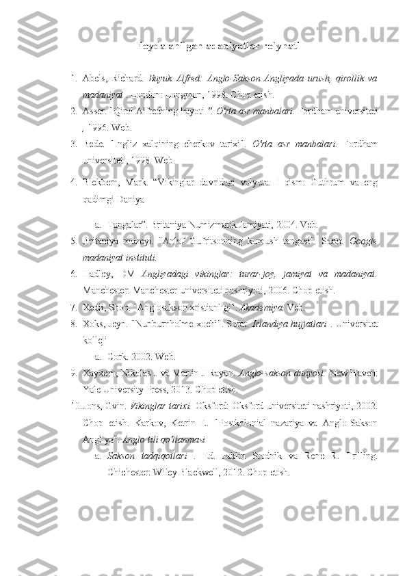 Foydalanilgan adabiyotlar ro`yhati
1. Abels,   Richard.   Buyuk   Alfred:   Anglo-Sakson   Angliyada   urush,   qirollik   va
madaniyat  . London: Longman,  1998.  Chop etish.
2. Asser. "Qirol Alfredning hayoti  ". O'rta asr manbalari.  Fordham universiteti
,   1996.  Web.
3. Bede.   "Ingliz   xalqining   cherkov   tarixi".   O'rta   asr   manbalari.   Fordham
universiteti,  1998.  Web.
4. Blekbern,   Mark.   “Vikinglar   davridagi   valyuta.   I   qism:   Guthrum   va   eng
qadimgi Daniya
a. Tangalar”. Britaniya Numizmatik Jamiyati,  2004.  Veb.
5. Britaniya   muzeyi.   "Anlaf   Gufritsonning   kumush   tangasi".   Surat.   Google
madaniyat instituti.
6. Hadley,   DM   Angliyadagi   vikinglar:   turar-joy,   jamiyat   va   madaniyat.
Manchester: Manchester universiteti nashriyoti,  2006.  Chop etish.
7. Xedli, Shon. "Anglosakson xristianligi".  Akademiya.  Veb.
8. Xoks, Jeyn. "Nunburnholme xochi". Surat.   Irlandiya hujjatlari   . Universitet
kolleji
a. Cork.  2002.  Web.
9. Xayxem, Nikolas J va Martin J Rayan.   Anglo-sakson dunyosi.   New Haven:
Yale University Press,  2013.  Chop etish.
10. Jons, Gvin.   Vikinglar tarixi.   Oksford: Oksford universiteti nashriyoti,   2002.
Chop   etish.   Karkov,   Ketrin   E.   "Postkolonial   nazariya   va   Anglo-Sakson
Angliya".  Anglo tili qo'llanmasi
a. Sakson   tadqiqotlari   .   Ed.   Jaklin   Stodnik   va   Rene   R.   Trilling.
Chichester: Wiley Blackwell,  2012.  Chop etish. 