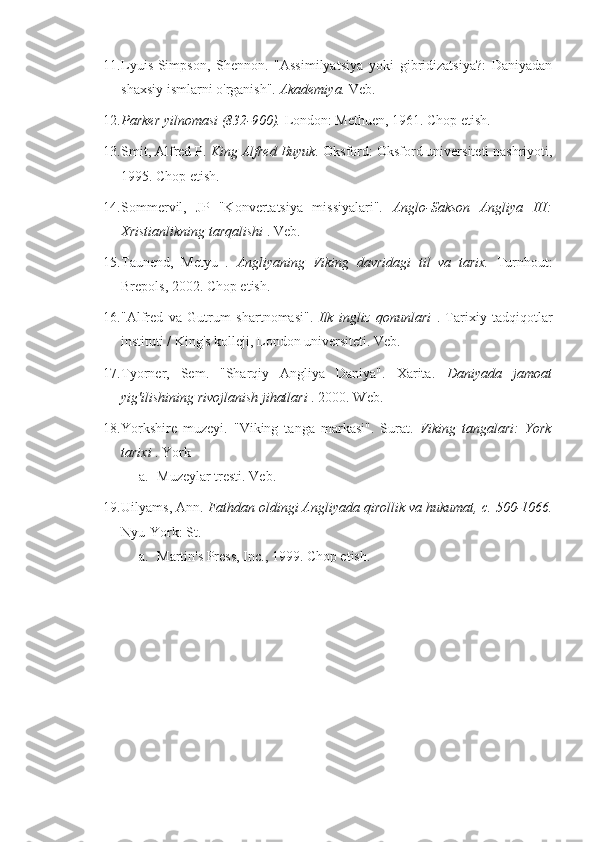 11. Lyuis-Simpson,   Shennon.   "Assimilyatsiya   yoki   gibridizatsiya?:   Daniyadan
shaxsiy ismlarni o'rganish".  Akademiya.  Veb.
12. Parker yilnomasi  (832-900).   London: Methuen,  1961.  Chop etish.
13. Smit, Alfred P.  King Alfred Buyuk.  Oksford: Oksford universiteti nashriyoti,
1995.  Chop etish.
14. Sommervil,   JP   "Konvertatsiya   missiyalari".   Anglo-Sakson   Angliya   III:
Xristianlikning tarqalishi  . Veb.
15. Taunend,   Metyu   .   Angliyaning   Viking   davridagi   til   va   tarix.   Turnhout:
Brepols,  2002.  Chop etish.
16. "Alfred   va   Gutrum   shartnomasi".   Ilk   ingliz   qonunlari   .   Tarixiy   tadqiqotlar
instituti / King's kolleji, London universiteti. Veb.
17. Tyorner,   Sem.   "Sharqiy   Angliya   Daniya".   Xarita.   Daniyada   jamoat
yig'ilishining rivojlanish jihatlari  .  2000.  Web.
18. Yorkshire   muzeyi.   "Viking   tanga   markasi".   Surat.   Viking   tangalari:   York
tarixi  . York
a. Muzeylar tresti. Veb.
19. Uilyams, Ann.  Fathdan oldingi Angliyada qirollik va hukumat, c.  500-1066.
Nyu-York: St.
a. Martin's Press, Inc.,  1999.  Chop etish. 