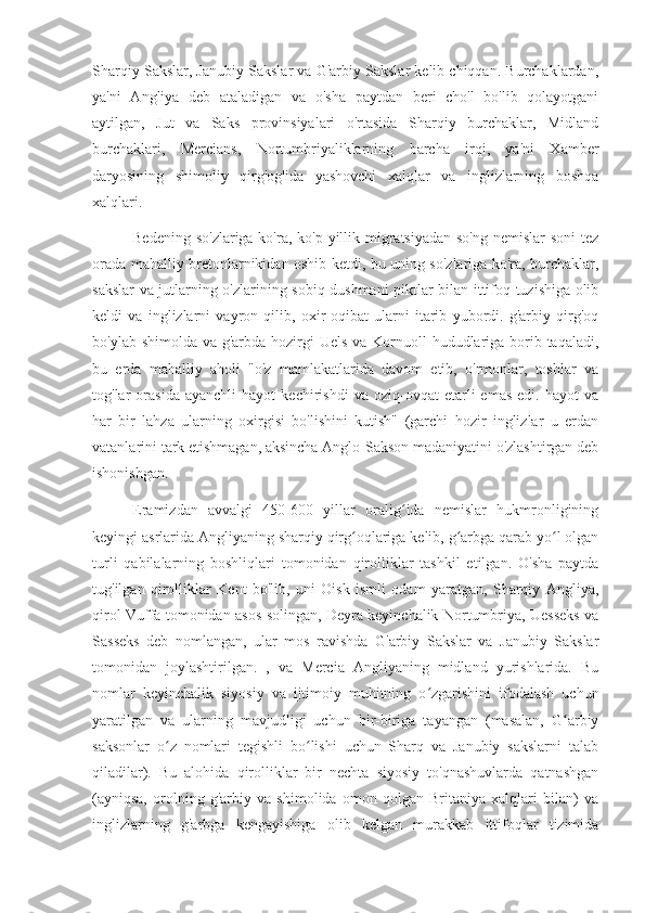 Sharqiy Sakslar, Janubiy Sakslar va G'arbiy Sakslar kelib chiqqan. Burchaklardan,
ya'ni   Angliya   deb   ataladigan   va   o'sha   paytdan   beri   cho'l   bo'lib   qolayotgani
aytilgan,   Jut   va   Saks   provinsiyalari   o'rtasida   Sharqiy   burchaklar,   Midland
burchaklari,   Mercians,   Nortumbriyaliklarning   barcha   irqi,   ya'ni   Xamber
daryosining   shimoliy   qirg'og'ida   yashovchi   xalqlar   va   inglizlarning   boshqa
xalqlari.
Bedening so'zlariga ko'ra, ko'p yillik migratsiyadan so'ng  nemislar soni  tez
orada mahalliy bretonlarnikidan oshib ketdi, bu uning so'zlariga ko'ra, burchaklar,
sakslar va jutlarning o'zlarining sobiq dushmani piktlar bilan ittifoq tuzishiga olib
keldi   va   inglizlarni   vayron   qilib,   oxir-oqibat   ularni   itarib   yubordi.   g'arbiy   qirg'oq
bo'ylab shimolda va g'arbda hozirgi  Uels va Kornuoll  hududlariga borib taqaladi,
bu   erda   mahalliy   aholi   "o'z   mamlakatlarida   davom   etib,   o'rmonlar,   toshlar   va
tog'lar   orasida   ayanchli   hayot   kechirishdi   va   oziq-ovqat   etarli   emas   edi.   hayot   va
har   bir   lahza   ularning   oxirgisi   bo'lishini   kutish"   (garchi   hozir   inglizlar   u   erdan
vatanlarini tark etishmagan, aksincha Anglo-Sakson madaniyatini o'zlashtirgan deb
ishonishgan.
Eramizdan   avvalgi   450-600   yillar   oralig ida   nemislar   hukmronliginingʻ
keyingi asrlarida Angliyaning sharqiy qirg oqlariga kelib, g arbga qarab yo l olgan	
ʻ ʻ ʻ
turli   qabilalarning   boshliqlari   tomonidan   qirolliklar   tashkil   etilgan.   O'sha   paytda
tug'ilgan   qirolliklar   Kent   bo'lib,   uni   Oisk   ismli   odam   yaratgan,   Sharqiy   Angliya,
qirol Vuffa tomonidan asos solingan, Deyra keyinchalik Nortumbriya, Uesseks va
Sasseks   deb   nomlangan,   ular   mos   ravishda   G'arbiy   Sakslar   va   Janubiy   Sakslar
tomonidan   joylashtirilgan.   ,   va   Mercia   Angliyaning   midland   yurishlarida.   Bu
nomlar   keyinchalik   siyosiy   va   ijtimoiy   muhitning   o zgarishini   ifodalash   uchun	
ʻ
yaratilgan   va   ularning   mavjudligi   uchun   bir-biriga   tayangan   (masalan,   G arbiy	
ʻ
saksonlar   o z   nomlari   tegishli   bo lishi   uchun   Sharq   va   Janubiy   sakslarni   talab	
ʻ ʻ
qiladilar).   Bu   alohida   qirolliklar   bir   nechta   siyosiy   to'qnashuvlarda   qatnashgan
(ayniqsa,   orolning   g'arbiy   va   shimolida   omon   qolgan   Britaniya   xalqlari   bilan)   va
inglizlarning   g'arbga   kengayishiga   olib   kelgan   murakkab   ittifoqlar   tizimida 