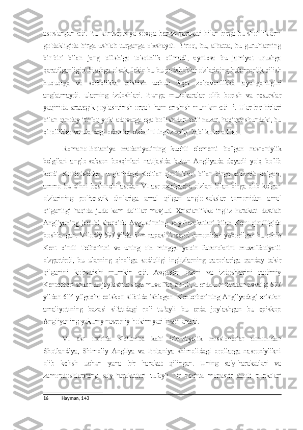 asoslangan edi. Bu kontseptsiya sovg'a berish harakati bilan birga bu shohliklarni
go'dakligida   birga   ushlab   turganga   o'xshaydi.   Biroq,   bu,   albatta,   bu   guruhlarning
bir-biri   bilan   jang   qilishiga   to'sqinlik   qilmadi,   ayniqsa   bu   jamiyat   urushga
qaratilganligini hisobga olsak, lekin bu bu podshohlar o'zlarining hukmronlik qilish
huquqiga   va   sodiqlikka   erishish   uchun   faqat   zo'ravonlikka   tayanganligini
anglatmaydi.   ularning   izdoshlari.   Bunga   muzokaralar   olib   borish   va   resurslar
yaqinida strategik joylashtirish orqali ham erishish mumkin edi   16
. Ular bir-birlari
bilan qanday ittifoq yoki adovatga ega bo'lishidan qat'i nazar, haqiqat shundaki, bu
qirolliklar va ulardagi odamlar o'zlarini ingliz xalqi kabi ko'rmadilar .
Romano-Britaniya   madaniyatining   kuchli   elementi   bo'lgan   nasroniylik
belgilari   anglo-sakson   bosqinlari   natijasida   butun   Angliyada   deyarli   yo'q   bo'lib
ketdi.   Ko'rinishidan,   u   g'arbdagi   Keltlar   qirolliklari   bilan   birga   saqlanib   qolgan,
ammo bu dinni  beshinchi  asrdan  VI  asr  oxirigacha  o'zlari  bilan  birga olib kelgan
o'zlarining   politeistik   dinlariga   amal   qilgan   anglo-sakslar   tomonidan   amal
qilganligi   haqida   juda   kam   dalillar   mavjud.   Xristianlikka   ingliz   harakati   dastlab
Angliyaning   janubi-sharqida   Avgustinning   sa'y-harakatlari   bilan   Kent   qirolligida
boshlangan. Milodiy 597 yilda Rim papasi Gregori tomonidan yuborilgan bu rohib
Kent   qiroli   Telberhtni   va   uning   o'n   mingga   yaqin   fuqarolarini   muvaffaqiyatli
o'zgartirdi,   bu   ularning   qiroliga   sodiqligi   inglizlarning   qarorlariga   qanday   ta'sir
qilganini   ko'rsatishi   mumkin   edi.   Avgustin   o'zini   va   izdoshlarini   qadimiy
Kenterberi shahrida joylashtirishga muvaffaq bo'ldi, u erda u miloddan avvalgi 597
yildan 604 yilgacha episkop sifatida ishlagan. Kenterberining Angliyadagi xristian
amaliyotining   bazasi   sifatidagi   roli   tufayli   bu   erda   joylashgan   bu   episkop
Angliyaning yakuniy nasroniy hokimiyati hisoblanadi.
VI   asr   oxirida   Kolumba   kabi   irlandiyalik   missionerlar   tomonidan
Shotlandiya,   Shimoliy   Angliya   va   Britaniya   shimolidagi   orollarga   nasroniylikni
olib   kelish   uchun   yana   bir   harakat   qilingan.   Uning   sa'y-harakatlari   va
zamondoshlarining   sa'y-harakatlari   tufayli   bir   nechta   monastir   aholi   punktlari
16 Hayman, 143 