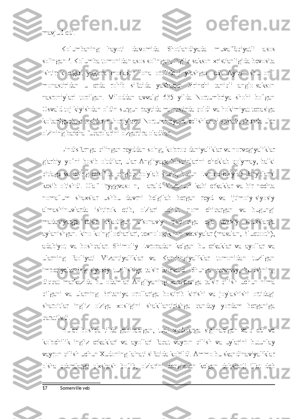 mavjud edi.
Kolumbaning   hayoti   davomida   Shotlandiyada   muvaffaqiyatli   asos
solingan 17
. Kolumba tomonidan asos solingan, ingliz-sakson xristianligida bevosita
ishtirok   etgan   yagona   monastir   Iona   orolida   joylashgan   edi.   Aynan   shu   orol
monastiridan   u   erda   rohib   sifatida   yashagan   birinchi   taniqli   anglo-sakson
nasroniylari   topilgan.   Miloddan   avvalgi   635   yilda   Nortumbriya   shohi   bo'lgan
Osvald toj kiyishdan oldin surgun paytida monastirda qoldi va hokimiyat tepasiga
ko'tarilgach, u oroldan ruhoniylarni Nortumbriyaga kelishlarini so'radi, shunda ular
o'zining barcha fuqarolarini o'zgartira oladilar.
Lindisfarnga qilingan reyddan so'ng, ko'proq daniyaliklar va norvegiyaliklar
g'arbiy   yo'lni   bosib   o'tdilar,   ular   Angliyaga   bosqinlarini   cheklab   qo'ymay,   balki
qit'aga   va   uning   atrofida   qirg'oq   bo'ylab   suzib,   butun   Evropa   bo'ylab   daryolarni
kesib   o'tishdi.   Olaf   Tryggvaso   n,   Harald   Bluetooth   kabi   erkaklar   va   bir   nechta
noma'lum   shaxslar   ushbu   davrni   belgilab   bergan   reyd   va   ijtimoiy-siyosiy
almashinuvlarda   ishtirok   etib,   o'zlari   uchun   nom   chiqargan   va   bugungi
madaniyatga   ta'sir   qiladigan   afsonaviy   maqomga   ega   tarixiy   shaxslarga
aylanishgan. kino ko'ngilocharlari, texnologik innovatsiyalar (masalan, Bluetooth),
adabiyot   va   boshqalar.   Shimoliy   Evropadan   kelgan   bu   erkaklar   va   ayollar   va
ularning   faoliyati   Vizantiyaliklar   va   Karolingiyaliklar   tomonidan   tuzilgan
imperiyalarning   siyosiy   tuzilishiga   ta'sir   ko'rsatdi.   Shunga   qaramay,   bu   ishning
diqqat   markazida   bu   odamlar   Angliyaning   xarakteriga   ta'sir   qilish   uchun   nima
qilgani   va   ularning   Britaniya   orollariga   bostirib   kirishi   va   joylashishi   ortidagi
sharoitlar   ingliz   o'ziga   xosligini   shakllantirishga   qanday   yordam   berganiga
qaratiladi.
Bular   boshqa   tilda   gapiradigan,   turli   xudolarga   sig'inadigan   xalq   edi   va
ko'pchilik   ingliz   erkaklari   va   ayollari   faqat   vayron   qilish   va   uylarini   butunlay
vayron qilish uchun Xudoning la'nati sifatida ko'rildi. Ammo bu skandinaviyaliklar
o'sha   odamlarga   o'xshash   bo'lib,   o'zlarini   dengizdan   kelgan   dahshatli   illat   deb
17 Somerville veb 