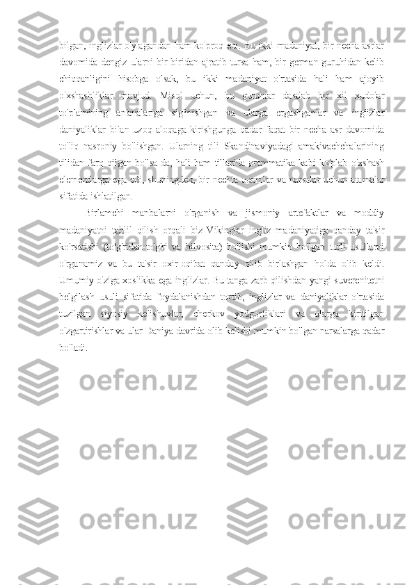 bilgan, inglizlar o'ylagandan ham ko'proq edi. Bu ikki madaniyat, bir necha asrlar
davomida dengiz  ularni  bir-biridan ajratib  tursa  ham,  bir   german guruhidan kelib
chiqqanligini   hisobga   olsak,   bu   ikki   madaniyat   o'rtasida   hali   ham   ajoyib
o'xshashliklar   mavjud.   Misol   uchun,   bu   guruhlar   dastlab   bir   xil   xudolar
to'plamining   an'analariga   sig'inishgan   va   ularga   ergashganlar   va   inglizlar
daniyaliklar   bilan   uzoq   aloqaga   kirishgunga   qadar   faqat   bir   necha   asr   davomida
to'liq   nasroniy   bo'lishgan.   Ularning   tili   Skandinaviyadagi   amakivachchalarining
tilidan   farq   qilgan   bo'lsa-da,   hali   ham   tillarida   grammatika   kabi   ko'plab   o'xshash
elementlarga ega  edi,  shuningdek,  bir   nechta  odamlar  va  narsalar  uchun  atamalar
sifatida ishlatilgan.
Birlamchi   manbalarni   o'rganish   va   jismoniy   artefaktlar   va   moddiy
madaniyatni   tahlil   qilish   orqali   biz   Vikinglar   ingliz   madaniyatiga   qanday   ta'sir
ko'rsatishi   (to'g'ridan-to'g'ri   va   bilvosita)   bo'lishi   mumkin   bo'lgan   turli   usullarni
o'rganamiz   va   bu   ta'sir   oxir-oqibat   qanday   qilib   birlashgan   holda   olib   keldi.
Umumiy o'ziga xoslikka ega inglizlar. Bu tanga zarb qilishdan yangi suverenitetni
belgilash   usuli   sifatida   foydalanishdan   tortib,   inglizlar   va   daniyaliklar   o'rtasida
tuzilgan   siyosiy   kelishuvlar,   cherkov   yodgorliklari   va   ularga   kiritilgan
o'zgartirishlar va ular Daniya davrida olib kelishi mumkin bo'lgan narsalarga qadar
bo'ladi. 