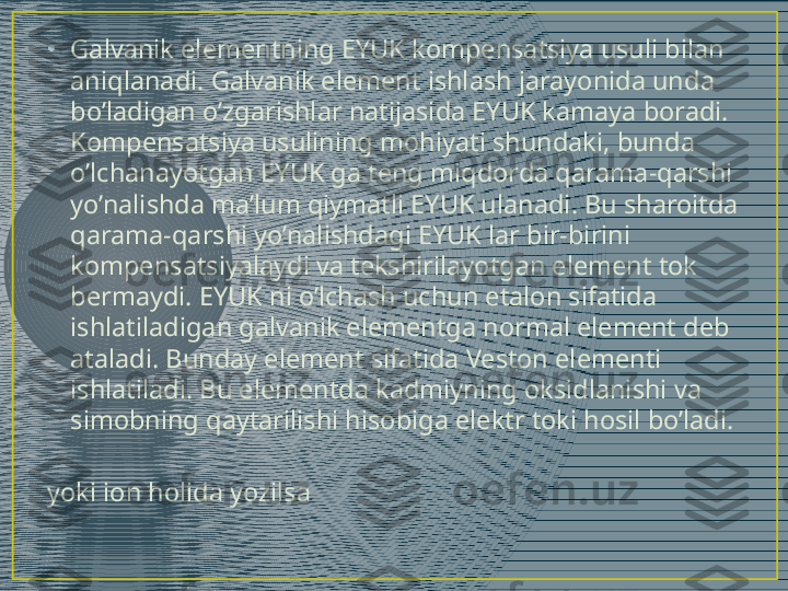 •
Galvanik elementning EYUK kompensatsiya usuli bilan 
aniqlanadi. Galvanik element ishlash jarayonida unda 
bo’ladigan o’zgarishlar natijasida EYUK kamaya boradi. 
Kompensatsiya usulining mohiyati shundaki, bunda 
o’lchanayotgan EYUK ga teng miqdorda qarama-qarshi 
yo’nalishda ma’lum qiymatli EYUK ulanadi. Bu sharoitda 
qarama-qarshi yo’nalishdagi EYUK lar bir-birini 
kompensatsiyalaydi va tekshirilayotgan element tok 
bermaydi. EYUK ni o’lchash uchun etalon sifatida 
ishlatiladigan galvanik elementga normal element deb 
ataladi. Bunday element sifatida Veston elementi 
ishlatiladi. Bu elementda kadmiyning oksidlanishi va 
simobning qaytarilishi hisobiga elektr toki hosil bo’ladi. 
yoki ion holida yozilsa
                                    