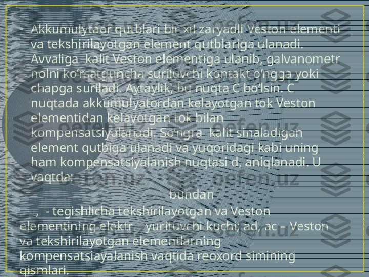 •
Akkumulytaor qutblari bir xil zaryadli Veston elementi 
va tekshirilayotgan element qutblariga ulanadi. 
Avvaliga  kalit Veston elementiga ulanib, galvanometr 
nolni ko’rsatguncha suriluvchi kontakt o’ngga yoki 
chapga suriladi. Aytaylik, bu nuqta C bo’lsin. C 
nuqtada akkumulyatordan kelayotgan tok Veston  
elementidan kelayotgan tok bilan 
kompensatsiyalanadi. So’ngra  kalit sinaladigan 
element qutbiga ulanadi va yuqoridagi kabi uning 
ham kompensatsiyalanish nuqtasi d, aniqlanadi. U 
vaqtda: 
         bundan  
      ,  - tegishlicha tekshirilayotgan va Veston 
elementining elektr    yurituvchi kuchi; ad, ac – Veston 
va tekshirilayotgan elementlarning 
kompensatsiayalanish vaqtida reoxord simining 
qismlari. 