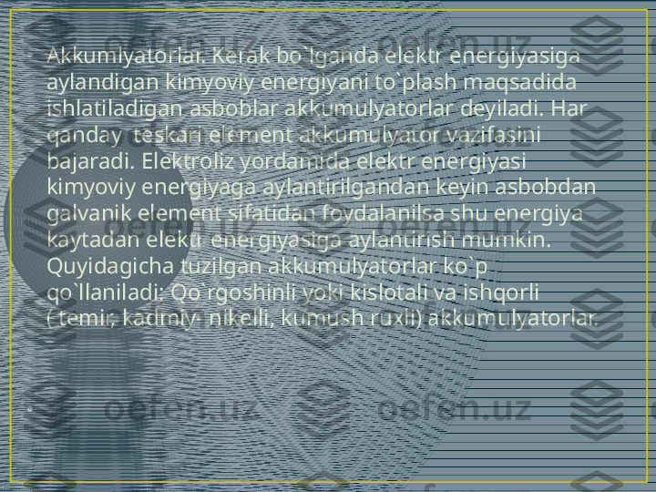 •
Akkumlyatorlar. Kerak bo`lganda elektr energiyasiga 
aylandigan kimyoviy energiyani to`plash maqsadida 
ishlatiladigan asboblar akkumulyatorlar deyiladi. Har 
qanday  teskari element akkumulyator vazifasini 
bajaradi. Elektroliz yordamida elektr energiyasi 
kimyoviy energiyaga aylantirilgandan keyin asbobdan 
galvanik element sifatidan foydalanilsa shu energiya 
kaytadan elektr energiyasiga aylantirish mumkin. 
Quyidagicha tuzilgan akkumulyatorlar ko`p 
qo`llaniladi: Qo`rgoshinli yoki kislotali va ishqorli 
( temir, kadmiy- nikelli, kumush ruxli) akkumulyatorlar.
•
  