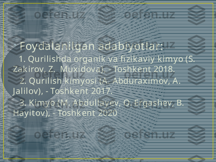 •
Foy dalanilgan adabiy ot lar:
    1. Qurilishda organik  v a fi zik av iy  k imy o (S. 
Zak irov, Z.  Muxidov a), - Toshk ent  2018.
    2. Qurilish k imy osi (A. Abduraximov, A. 
J alilov ), - Toshk ent  2017.
    3. Kimy o (M. Abdullay ev, O. Ergashev, B. 
Hay it ov ), - Toshk ent  2020 