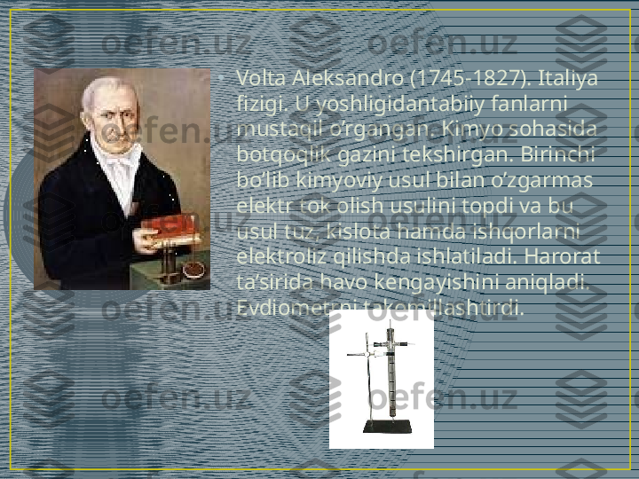 •
Volta Aleksandro (1745-1827). Italiya 
fizigi. U yoshligidantabiiy fanlarni 
mustaqil o’rgangan. Kimyo sohasida 
botqoqlik gazini tekshirgan. Birinchi 
bo’lib kimyoviy usul bilan o’zgarmas 
elektr tok olish usulini topdi va bu 
usul tuz, kislota hamda ishqorlarni 
elektroliz qilishda ishlatiladi. Harorat 
ta’sirida havo kengayishini aniqladi. 
Evdiometrni takomillashtirdi. 