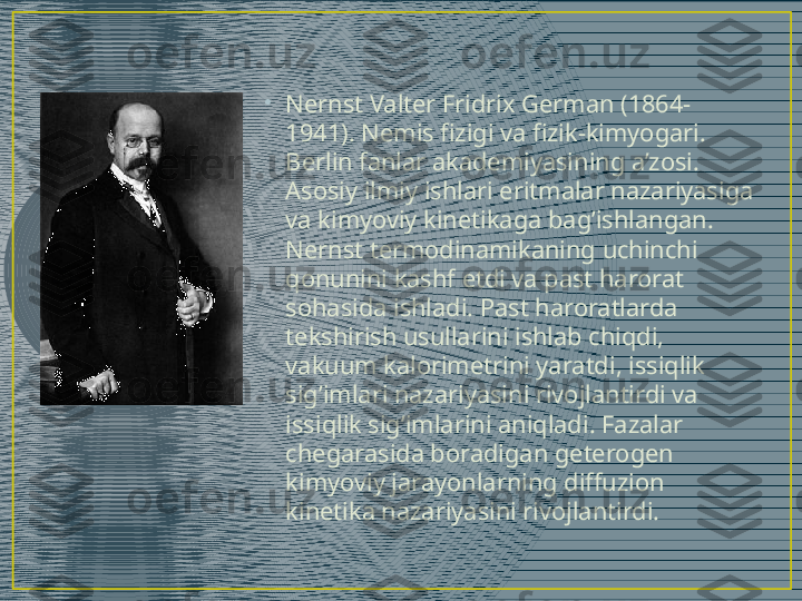 •
Nernst Valter Fridrix German (1864-
1941). Nemis fizigi va fizik-kimyogari. 
Berlin fanlar akademiyasining a’zosi. 
Asosiy ilmiy ishlari eritmalar nazariyasiga 
va kimyoviy kinetikaga bag’ishlangan. 
Nernst termodinamikaning uchinchi 
qonunini kashf etdi va past harorat 
sohasida ishladi. Past haroratlarda 
tekshirish usullarini ishlab chiqdi, 
vakuum kalorimetrini yaratdi, issiqlik 
sig’imlari nazariyasini rivojlantirdi va 
issiqlik sig’imlarini aniqladi. Fazalar 
chegarasida boradigan geterogen 
kimyoviy jarayonlarning diffuzion 
kinetika nazariyasini rivojlantirdi.  