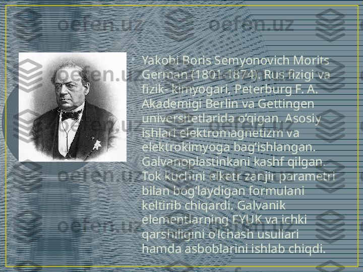 •
Yakobi Boris Semyonovich Morits 
German (1801-1874). Rus fizigi va 
fizik- kimyogari, Peterburg F. A. 
Akademigi Berlin va Gettingen 
universitetlarida o’qigan. Asosiy 
ishlari elektromagnetizm va 
elektrokimyoga bag’ishlangan. 
Galvanoplastinkani kashf qilgan. 
Tok kuchini elketr zanjir parametri 
bilan bog’laydigan formulani 
keltirib chiqardi. Galvanik 
elementlarning EYUK va ichki 
qarshiligini o’lchash usullari 
hamda asboblarini ishlab chiqdi. 