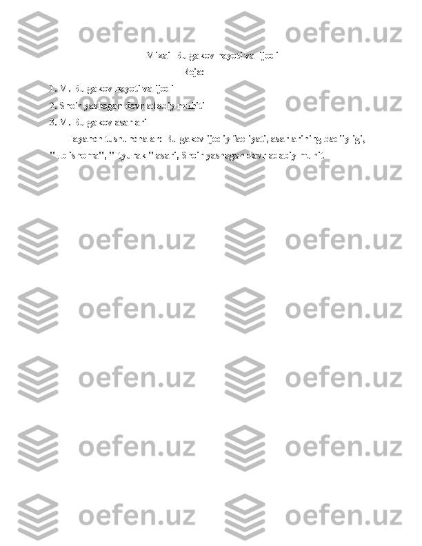                                         Mixail Bulgakov hayoti va  ijodi
                                                       Reja:
1. M. Bulgakov hayoti va ijodi
2. Shoir yashagan davr adabiy muhiti
3. M. Bulgakov asarlari 
       Tayanch tushunchalar: Bulgakov ijodiy faoliyati, asarlarining badiiyligi, 
" Iblisnoma", "Ityurak " asari, Shoir yashagan davr adabiy muhit 