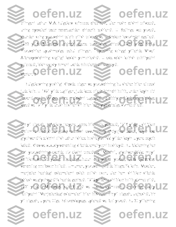 qilingani   uchun   M.A.Bulgakov   so‘roqqa   chaqirilib,   ular   nashr   etishni   to‘xtatdi,
uning   pyesalari   teatr   repertuaridan   chiqarib   tashlandi.   U   Stalinga   xat   yozadi,
shundan   so'ng   yozuvchini   ta'qib   qilish   to'xtadi   va   u   direktor   lavozimini   egalladi.
1932   yilda   Bulgakov   uchinchi   marta   turmushga   chiqdi.   1934   yilda   SSSR
Yozuvchilar   uyushmasiga   qabul   qilingan.   Hayotining   so'nggi   yillarida   Mixail
Afanasyevichning   sog'lig'i   keskin   yomonlashdi.   U   asta-sekin   ko'rish   qobiliyatini
yo'qotadi, lekin asosiy romani ustida robotlarni qoldirmaydi. 
Variant 2
      Bulgakovning   yoshligi   Kievda   o'tgan   va   yozuvchining   bu   shahar   bilan   aloqasi
juda ko'p. U 1891 yilda tug'ilgan, juda katta oilada birinchi bo'lib, undan keyin olti
farzand   paydo   bo'lgan.   O'rta   maktabni   tugatgach,   u   tibbiyot   fakultetiga   o'qishga
kiradi va 1914 yilda urush boshlanishi bilan harbiy gospitalga xizmat qiladi.
Bir yil o'tgach, Bulgakov Tatyana Lappa bilan oila yaratadi, 1916 yilda u shifokor
diplomini   oladi,shuningdek,   morfinni   avval   tibbiy   ehtiyojlar   uchun,   keyin   esa
giyohvandlik ta'sirini olish uchun ishlata boshlaydi. Ikki yildan keyin u yana qaytib
keladi. Kiev va xususiy venerolog sifatida amaliyotni boshlaydi. Bu faktlarning har
biri   yozuvchining   asarida   o'z   aksini   topadi,   u   "Morfin",   giyohvandlikka   moyil
shifokor   va   "It   yuragi"   haqidagi   butun   hikoyasini   yozadi,   unda   qahramon
venerolog   professor   bo'ladi.   Umuman,   yozuvchi   ijodida   biografik   ko‘p.   Masalan,
manjetlar   haqidagi   eslatmalarni   eslab   qolish   oson,   ular   ham   shifokor   sifatida
ishlash va giyohvandlik haqida gapiradi. 1919 yildan u shifokor bo'lib xizmat qildi,
1921   yilda   u   Moskvaga   ko'chib   o'tdi   va   u   erda,   aytmoqchi,   u   o'zining   adabiy
faoliyatini "Manjetlardagi eslatmalar" bilan boshladi. Bir yil o'tgach, u ajrashdi, bir
yil o'tgach, u yana Olga Belozerskayaga uylanadi va faol yozadi. Bu 20-yillarning 